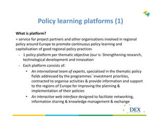 6
Policy learning platforms (1)
What is platform?
= service for project partners and other organisations involved in regional
policy around Europe to promote continuous policy learning and
capitalisation of good regional policy practices
- 1 policy platform per thematic objective (our is: Strengthening research,
technological development and innovation
- Each platform consists of:
• An international team of experts, specialised in the thematic policy
fields addressed by the programmes´ investment priorities,
contracted to organise activities & provide information and support
to the regions of Europe for improving the planning &
implementation of their policies
• An interactive web interface designed to facilitate networking,
information sharing & knowledge management & exchange
 