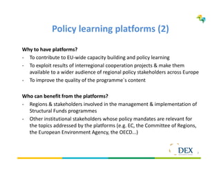 7
Policy learning platforms (2)
Why to have platforms?
- To contribute to EU-wide capacity building and policy learning
- To exploit results of interregional cooperation projects & make them
available to a wider audience of regional policy stakeholders across Europe
- To improve the quality of the programme´s content
Who can benefit from the platforms?
- Regions & stakeholders involved in the management & implementation of
Structural Funds programmes
- Other institutional stakeholders whose policy mandates are relevant for
the topics addressed by the platforms (e.g. EC, the Committee of Regions,
the European Environment Agency, the OECD...)
 