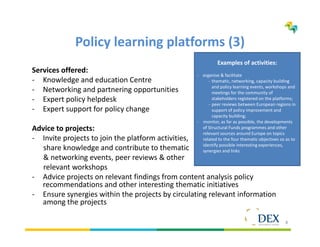 8
Policy learning platforms (3)
Services offered:
- Knowledge and education Centre
- Networking and partnering opportunities
- Expert policy helpdesk
- Expert support for policy change
Advice to projects:
- Invite projects to join the platform activities,
share knowledge and contribute to thematic
& networking events, peer reviews & other
relevant workshops
- Advice projects on relevant findings from content analysis policy
recommendations and other interesting thematic initiatives
- Ensure synergies within the projects by circulating relevant information
among the projects
Examples of activities:
- organise & facilitate
- thematic, networking, capacity building
and policy learning events, workshops and
meetings for the community of
stakeholders registered on the platforms;
- peer reviews between European regions in
support of policy improvement and
capacity building;
- monitor, as far as possible, the developments
of Structural Funds programmes and other
relevant sources around Europe on topics
related to the four thematic objectives so as to
identify possible interesting experiences,
synergies and links
 