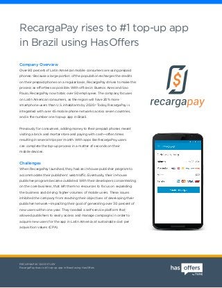 RECARGAPAY CASE STUDY
RecargaPay rises to #1 top-up app in Brazil using HasOffers
Company Overview
Over 80 percent of Latin American mobile consumers are using prepaid
phones.1
Because a large portion of the population recharges the credits
on their prepaid phones on a regular basis, RecargaPay strives to make this
process as effortless as possible. With offices in Buenos Aires and Sao
Paulo, RecargaPay now totals over 50 employees. The company focuses
on Latin American consumers, as the region will have 20% more
smartphone users than U.S. inhabitants by 2020.2
Today, RecargaPay is
integrated with over 45 mobile phone networks across seven countries,
and is the number one top-up app in Brazil.
Previously for consumers, adding money to their prepaid phones meant
visiting a brick and mortar store and paying with cash—often times
resulting in several trips per month. With apps like RecargaPay, users
can complete the top-up process in a matter of seconds on their
mobile devices.
Challenges
When RecargaPay launched, they had an in-house publisher program to
accommodate their publishers’ web traffic. Eventually, their in-house
publisher program became outdated. With their developers concentrating
on the core business, that left them no resources to focus on expanding
the business and driving higher volumes of mobile users. These issues
inhibited the company from reaching their objectives of developing their
publisher network—impacting their goal of generating over 30 percent of
new users within one year. They needed a self-service platform that
allowed publishers to easily access and manage campaigns in order to
acquire new users for the app in Latin America at sustainable cost per
acquisition values (CPA).
RecargaPay rises to #1 top-up app
in Brazil using HasOffers
 