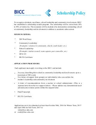 ScholarshipPolicy
To recognize scholastic excellence, school leadership and community involvement, BICC
has established a scholarship awards program. The scholarship will be varied from 20%
to 50% of tuition fee. The recipients will be students who demonstrate outstanding school
or community leadership and involvement in addition to academic achievement.
MINIMUM CRITERIA
•
School Leadership
(Examples: student council, team captain, peer counsellor, etc.)
•
Community Leadership
(Examples: volunteer in community, church, youth leader, etc.)
•
500 Word Essay•
IELTS Certificate
APPLICATION PROCEDURE
Each applicant must apply in writing to the BICC and include:
An essay describing their school or community leadership and involvement, up to a
maximum of 500 words
Two letters of support from group(s) or individual(s) who can confirm the
student’s leadership and community involvement
•
•
IELTS Certificate
• A letter of recommendation from a teacher or school administrator. (This is a
separate letter from the two support letters) – Please address any demonstrated need/
personal perseverance points within this support letter.
•
Applications are to be submitted no later than October 30th, 2016 for Winter Term, 2017
and April 30th for Fall Term, 2017 to:
info@bicc-edu.com
or cindy@bicc-edu.com
GPA: 8.0
•
•
Final Transcript
 