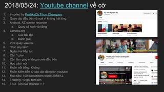 2018/05/24: Youtube channel v? c?
1. Inspried by PeshkaCh Tihon Chernyaev
2. Quay clip ??u tin v xo v kh?ng hi lng
3. Android, AZ screen recorder
a. Quay c? hnh v ti?ng
4. Lichess.org
a. Gi?i bi t?p
b. ?nh gi?i
5. V?a quay v?a ni
6. Con shy l?m"
7. Ngy mai ti?p t?c
8. C?n 1 plan
9. C?n lm gip nh?ng movie ??u tin
10. H?c cch ni
11. Mu?n n?i ti?ng: Kh?ng
12. Mu?n ki?m ti?n t? cc clip ??ng ln youtube
13. M?c tiu: 100 subscribers tr??c 2018/12.
14. Th??ng: 10 gi bim bim
15. TBD: Tn c?a channel = ?
 