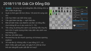 2018/11/18 Gi?i C? ??ng ??i
1. 16 Qh5... l xong vn c? (tr?ng/?en ??u kh?ng nhn ra
?n chi?n thu?t ny) 
2. Qu?n l? th?i gian t?t h?n (th?a ~30 pht khi xong vn
c?)
3. C?n h?c thm cc bi?n khai cu?c
4. C?n gi?i thm bi t?p --- ngh? th?t s?u
5. M?t s? bi?n khc c?a Alekhin (c? ?en v tr?ng ??u
ch?i kh?ng t?i ?u ? cc n??c t? 3 - 10)
6. T?n c?ng v ph?ng th? cnh vua (kh?ng hi?u ?ng K?
Anh nhn 2 qu?n t??ng khc mu xin vo cnh vua
m kh?ng s?)
7. Bi h?c v? chi?n l??c
8. Review/H?c l?i r?t nhanh opening v?i lichess opening
explorer
9. V? m?t t?m l?: Kh?ng hi?u v sao tr?ng (U11, n?,
?nh nhi?u gi?i qu?c gia), khi g?p K.A (U8) l?i ch?n
th? c?n b?ng/??i qu?n (d? d?n t?i ho)?
 