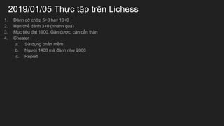 2019/01/05 Th?c t?p trn Lichess
1. ?nh c? ch?p 5+0 hay 10+0
2. H?n ch? ?nh 3+0 (nhanh qu)
3. M?c tiu ??t 1900. G?n ???c, c?n c?n th?n
4. Cheater
a. S? d?ng ph?n m?m
b. Ng??i 1400 m ?nh nh? 2000
c. Report
 
