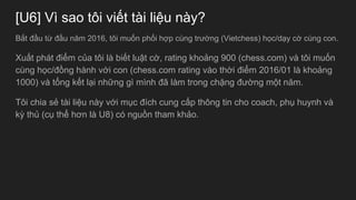 [U6] V sao t?i vi?t ti li?u ny?
B?t ??u t? ??u n?m 2016, t?i mu?n ph?i h?p cng tr??ng (Vietchess) h?c/d?y c? cng con.
Xu?t pht ?i?m c?a t?i l bi?t lu?t c?, rating kho?ng 900 (chess.com) v t?i mu?n
cng h?c/??ng hnh v?i con (chess.com rating vo th?i ?i?m 2016/01 l kho?ng
1000) v t?ng k?t l?i nh?ng g mnh ?? lm trong ch?ng ???ng m?t n?m.
T?i chia s? ti li?u ny v?i m?c ?ch cung c?p th?ng tin cho coach, ph? huynh v
k? th? (c? th? h?n l U8) c ngu?n tham kh?o.
 