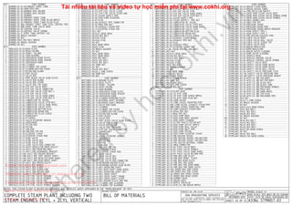 QTY. PART NUMBER
1 BURNER-04-01-SECONDARY SPIRIT TANK
1 BURNER-04-02-MAIN FEED PIPE
1 BURNER-04-03-BURNER WICK HOLDER
1 BURNER-04-03-BURNER WICK HOLDER
2 BURNER-04-04-BURNER
1 BURNER-04-05-PRIMARY SPIRIT TANK
1 BURNER-04-06-PRIMARY SPIRIT TANK FILLER NIPPLE
1 BURNER-04-07-PRIMARY SPIRIT TANK FILLER PLUG
1 BURNER-04-08A-PRIMARY SPIRIT TANK LEVEL CONTROL PIPE
1 BURNER-04-08B-SPIRIT TANK VALVE BASE
1 BURNER-04-09-CONTROL VALVE
1 BURNER-04-10-CONTROL VALVE SPRING
2 BURNER-04-11-SPIRIT TANK SUPPORT LEG
1 BURNER-M3 BRASS WASHER
5 BURNER-M3 NUT
4 BURNER-M3x5 HEX BOLT BRASS
1 BURNER-M4 BRASS WASHER
1 BURNER-M4 NUT
QTY. PART NUMBER
1 HERCULES-01-01-BASE PLATE
2 HERCULES-01-02-REAR COLUMN
1 HERCULES-01-03-FRONT COLUMN
3 HERCULES-01-04-MAIN BEARING
1 HERCULES-01-05-CROSSHEAD GUIDE PLATE
2 HERCULES-01-06-CROSSHEAD GUIDE SPACER
2 HERCULES-01-07-CROSSHEAD GUIDE
1 HERCULES-01-08-CYLINDER
1 HERCULES-01-09-CYLINDER TOP COVER
1 HERCULES-01-10-CYLINDER BOTTOM COVER
1 HERCULES-01-11-PISTON ROD GLAND
1 HERCULES-01-12-PORT BLOCK
1 HERCULES-01-13-VALVE BOX
1 HERCULES-01-14-PORT BLOCK VALVE SLIDE PLATE
1 HERCULES-01-15-VALVE ROD GLAND
1 HERCULES-01-16-VALVE BOX COVER
1 HERCULES-01-17-VALVE ROD TOP GUIDE
1 HERCULES-01-18-STM SUP VALVE BODY
1 HERCULES-01-19-STM SUP VALVE CONNECTOR
1 HERCULES-01-20-STM SUP VALVE STEM NUT-1
1 HERCULES-01-21-STM SUP VALVE STEM
1 HERCULES-01-22-STM SUP VALVE HAND WHEEL
1 HERCULES-01-23-STM SUP VALVE STEM NUT-2
1 HERCULES-01-24-LUBRICATOR OIL VESSEL
1 HERCULES-01-25-LUBRICATER VALVE STEM NUT
1 HERCULES-01-26-LUBRICATOR VALVE HAND WHEEL
1 HERCULES-01-27-LUBRICATOR VALVE STEM
1 HERCULES-01-28-LUBRICATOR BOTTOM PLUG
1 HERCULES-01-29-LUBRICATOR DRAIN PIPE
1 HERCULES-01-30-LUBRICATOR FILLER SCREW
1 HERCULES-01-31-CRANKSHAFT
1 HERCULES-01-32-FLYWHEEL
1 HERCULES-01-33-VALVE ECCENTRIC SHEAVE
1 HERCULES-01-34-CROSSHEAD
1 HERCULES-01-35-PISTON ROD
1 HERCULES-01-36-PISTON
1 HERCULES-01-37-CON-ROD
1 HERCULES-01-38-CON-ROD TOP PIN
1 HERCULES-01-39-ECCENTRIC STRAP
1 HERCULES-01-40-ECCENTRIC STRAP ROD
1 HERCULES-01-41-SLIDE VALVE
1 HERCULES-01-42-SLIDE VALVE NUT
1 HERCULES-01-43-SLIDE VALVE ROD
1 HERCULES-01-44-SLIDE VALVE ROD CONNECTOR
1 HERCULES-01-45-WATT REGULATOR DRIVE PULLEY
1 HERCULES-01-46-WATT REG MOUNTING BODY
1 HERCULES-01-47-WATT REG GEARWHEEL BRACKET
1 HERCULES-01-48A-WATT REG ROCKER BRACKET
1 HERCULES-01-48B-WATT REG VERT WEIGHT SHAFT
2 HERCULES-01-49A-WATT REG BEVELLED GEAR WHEEL
1 HERCULES-01-49B-WATT REG GEAR WHEEL SHAFT
1 HERCULES-01-50-WATT REG DRIVEN PULLEY
2 HERCULES-01-51-WATT REG WEIGHT
1 HERCULES-01-52-WATT REG SLIDER
2 HERCULES-01-53-WATT REG SLIDER LINK
1 HERCULES-01-54-WATT REG ROCKER ARM
1 HERCULES-01-55-WATT REG DRIVE BELT
1 HERCULES-01-56-STM CTRL VALVE HOUSING
1 HERCULES-01-57-STM CTRL VALVE SPINDLE
1 HERCULES-01-58-STM CTRL VALVE DISC
2 HERCULES-01-59-STM CTRL VALVE HOUSING COVER
1 HERCULES-01-60-STM CTRL VALVE SPINDLE BEARING
QTY. PART NUMBER
1 HERCULES-01-61-STM CTRL VALVE SPINDLE NUT
3 HERCULES-01-62-STM CTRL VALVE PIPE NUT
1 HERCULES-01-63-STM CTRL VALVE LEVER
1 HERCULES-01-64-STM CTRL VALVE LEVER LINK
1 HERCULES-01-65-STEAM SUPPLY PIPE
1 HERCULES-01-66-FEED PUMP ECCENTRIC
2 HERCULES-01-67-PLUG
1 HERCULES-01-68-EXHAUST PIPE CONNECTOR
1 HERCULES-01-69-M8x6 PIPE NUT
1 HERCULES-01-70-EXHAUST STEAM PIPE
1 HERCULES-01-71-ECCENTRIC STRAP PIN
15 HERCULES-M2.5 NUT
2 HERCULES-M2.5x3.5 GRUB SREW
4 HERCULES-M2.5x8 HEX BOLT
2 HERCULES-M2.5x20 STUD
8 HERCULES-M2.5x26 STUD
8 HERCULES-M2 NUT
1 HERCULES-M2x2 GRUB SREW
4 HERCULES-M2x23 STUD
1 HERCULES-M3 BRASS WASHER
9 HERCULES-M3 NUT
2 HERCULES-M3x5 GRUB SREW
2 HERCULES-M3x7 GRUB SREW
8 HERCULES-M3x8 HEX BOLT
14 HERCULES-M3x12 HEX BOLT
4 HERCULES-M3x15 HEX BOLT
1 HERCULES-M4 DOME NUT
1 HERCULES-M4 NUT
6 HERCULES-M4x20 HEX BOLT
4 HERCULES-M4x25 C-SINK SCREW
2 HERCULES-M5 DOME NUT
2 HERCULES-M5 NUT
QTY. PART NUMBER
1 NEPTUNES-02-01-GROUND PLATE
1 NEPTUNES-02-02-BASE PLATE
2 NEPTUNES-02-03-FRONT COLUMN
2 NEPTUNES-02-04-REAR COLUMN
3 NEPTUNES-02-05-MAIN BEARING
2 NEPTUNES-02-06-CROSSHEAD GUIDE PLATE
4 NEPTUNES-02-07-CROSSHEAD GUIDE SPACER
4 NEPTUNES-02-08-CROSSHEAD GUIDE
1 NEPTUNES-02-09-CYLINDER MOUNTING PLATE
2 NEPTUNES-02-10-REVERING SHAFT BEARING
1 NEPTUNES-02-11-REVERSER SHAFT BRACKET
2 NEPTUNES-02-12-VALVE ROD GUIDE
2 NEPTUNES-02-13-CYLINDER
2 NEPTUNES-02-14-CYLINDER TOP COVER
2 NEPTUNES-02-15-CYLINDER BOTTOM COVER
2 NEPTUNES-02-16-PISTON ROD GLAND
2 NEPTUNES-02-17-PORT BLOCK
2 NEPTUNES-02-18-VALVE BOX
2 NEPTUNES-02-19-PORT BLOCK VALVE SLIDE PLATE
2 NEPTUNES-02-20-VALVE ROD GLAND
2 NEPTUNES-02-21-VALVE BOX COVER
2 NEPTUNES-02-22-VALVE ROD TOP GUIDE
2 NEPTUNES-02-23-STM SUP VALVE CONNECTOR
1 NEPTUNES-02-24-CRANKSHAFT
1 NEPTUNES-02-25-FLYWHEEL
4 NEPTUNES-02-26-VALVE ECCENTRIC SHEAVE
2 NEPTUNES-02-27-CROSSHEAD
2 NEPTUNES-02-28-PISTON ROD
2 NEPTUNES-02-29-PISTON
2 NEPTUNES-02-30-CON-ROD
2 NEPTUNES-02-31-CON-ROD TOP PIN
4 NEPTUNES-02-32-ECCENTRIC STRAP
4 NEPTUNES-02-33-ECCENTRIC STRAP ROD
2 NEPTUNES-02-34-SLIDE VALVE
2 NEPTUNES-02-35-SLIDE VALVE NUT
2 NEPTUNES-02-36-SLIDE VALVE ROD
2 NEPTUNES-02-37-SLIDE VALVE ROD CONNECTOR
2 NEPTUNES-02-38-REVERSING ROCKER PLATE
2 NEPTUNES-02-39-REVERSING ROCKER SLIDE BLOCK
1 NEPTUNES-02-40-REV OPERATING SHAFT
1 NEPTUNES-02-41-REV OPER SHAFT HAND WHEEL
1 NEPTUNES-02-42-REV OPERATING SHAFT NUT
1 NEPTUNES-02-43-REV CROSS SHAFT
1 NEPTUNES-02-44-REV CROSS SHAFT CRANK
2 NEPTUNES-02-45-REV CROSS SHAFT LEVER
4 NEPTUNES-02-46-REV ROCKER PLATE LINK ROD
2 NEPTUNES-02-47-CYLINDER SIDE GLADDING
1 NEPTUNES-02-48-CYLINDER TOP GLADDING
QTY. PART NUMBER
1 NEPTUNES-02-49-STM SUP VALVE BODY
1 NEPTUNES-02-50-STM SUP VALVE STEM NUT-1
1 NEPTUNES-02-51-STM SUP VALVE STEM
1 NEPTUNES-02-52-STM SUP VALVE HAND WHEEL
1 NEPTUNES-02-53-STM SUP VALVE STEM NUT-2
2 NEPTUNES-02-54-STEAM SUPPLY PIPE
3 NEPTUNES-02-55-STEAM SUPPPLY PIPE NUT
1 NEPTUNES-02-56-LUBRICATOR OIL VESSEL
1 NEPTUNES-02-57-LUBRICATER VALVE STEM NUT
1 NEPTUNES-02-58-LUBRICATOR VALVE HAND WHEEL
1 NEPTUNES-02-59-LUBRICATOR VALVE STEM
1 NEPTUNES-02-60-LUBRICATOR BOTTOM PLUG
1 NEPTUNES-02-61-LUBRICATOR DRAIN PIPE
1 NEPTUNES-02-62-LUBRICATOR FILLER SCREW
2 NEPTUNES-02-63-EXHAUST STEAM NIPPLE
2 NEPTUNES-02-64-EXHAUST PIPE NUT
4 NEPTUNES-02-65-PLUG
1 NEPTUNES-02-66-EXHAUST PIPES
4 NEPTUNES-02-67-ECCENTRIC STRAP PIN
4 NEPTUNES-2-68- M3x18 SPECIAL HEX BOLT
34 NEPTUNES-M2.5 NUT
8 NEPTUNES-M2.5x3.5 GRUB SREW
20 NEPTUNES-M2.5x8 HEX BOLT
2 NEPTUNES-M2.5x11 HEX BOLT
4 NEPTUNES-M2.5x20 STUD
12 NEPTUNES-M2.5x26 STUD
8 NEPTUNES-M2x5 HEX BOLT
7 NEPTUNES-M3 BRASS WASHER
23 NEPTUNES-M3 NUT
2 NEPTUNES-M3x7 GRUB SREW
12 NEPTUNES-M3x8 HEX BOLT
38 NEPTUNES-M3x11 HEX BOLT
31 NEPTUNES-M3x12 C-SINK SCREW
2 NEPTUNES-M4 DOME NUT
6 NEPTUNES-M4x12 HEX BOLT
4 NEPTUNES-M5x12 C-SINK SCREW
4 NEPTUNES-M5x15 HEX BOLT
QTY. PART NUMBER
1 STMPLANT-03-01-PLANT BASE
1 STMPLANT-03-02-FD WTR TANK
2 STMPLANT-03-04-FD WTR TANK SCREW NIPPLE
1 STMPLANT-03-05-FD WTR TANK PLUG NUT
1 STMPLANT-03-06-COND VESSEL
3 STMPLANT-03-07-COND VESSEL MOUNTING FOOT
1 STMPLANT-03-08A-COND VESSEL EXHAUST STEAM PIPE
1 STMPLANT-03-08B-COND VESSEL OVERFLOW PIPE
1 STMPLANT-03-09-COND EXHAUST STEAM PIPE
3 STMPLANT-03-10-M10x6 PIPE NUT
5 STMPLANT-03-11-M8x6 PIPE NUT
1 STMPLANT-03-12-FEED PUMP BODY
1 STMPLANT-03-13-FEED PUMP BODY SPACER
1 STMPLANT-03-14-FEED PUMP CYLINDER
1 STMPLANT-03-15-FD PMP M10x7.5 PISTON NUT
1 STMPLANT-03-16-FEED PUMP OUTLET NIPPLE
2 STMPLANT-03-17-FEED PUMP BALL VALVE
1 STMPLANT-03-18-FEED PUMP INLET PIPE
1 STMPLANT-03-19-FEED PUMP PISTON
1 STMPLANT-03-20-FEED PUMP ECCENTRIC STRAP
1 STMPLANT-03-21-PRE-HEATER VESSEL
1 STMPLANT-03-22-PRE-HEATER VESSEL TOP+BOTTOM
1 STMPLANT-03-22-PRE-HEATER VESSEL TOP+BOTTOM
4 STMPLANT-03-23-PRE-HEATER INTERNAL TUBING
2 STMPLANT-03-24-M8x6 CONNECTOR
1 STMPLANT-03-25-BY-PASS VALVE BODY
1 STMPLANT-03-26-BY-PASS VALVE SPINDLE
1 STMPLANT-03-27-BY-PASS VALVE HAND WHEEL
1 STMPLANT-03-28-BY-PASS VALVE RETURN PIPE
2 STMPLANT-03-29-FIRE BOX SIDE PLATE
1 STMPLANT-03-30-FIRE BOX FRONT PLATE
1 STMPLANT-03-31-FIRE BOX REAR PLATE
1 STMPLANT-03-32-FIRE BOX FIRE DOOR
1 STMPLANT-03-33-FIRE BOX FIRE DOOR HINGE
1 STMPLANT-03-34-FIRE BOX FIRE DOOR CATCH
1 STMPLANT-03-35A-SMOKE BOX SIDE COVER
1 STMPLANT-03-35B-SMOKE BOX SIDE COVER
1 STMPLANT-03-36-SMOKE BOX FRONT COVER
1 STMPLANT-03-37-SMOKE BOX REAR COVER
1 STMPLANT-03-38-CHIMNEY BASE
1 STMPLANT-03-39-BOILER SHELL
5 STMPLANT-03-40-NIPPLE M10x14x18
2 STMPLANT-03-41-WTR LVL IND BOILER NIPPLE
QTY. PART NUMBER
1 STMPLANT-03-42-BOILER STEAM DOME
1 STMPLANT-03-43-BOILER WATER TUBES
1 STMPLANT-03-44-FIRE REFLECTOR BAFFLE
1 STMPLANT-03-45-DOME MAIN STEAM VALVE BODY
1 STMPLANT-03-46-DOME MAIN STEAM VALVE SPINDLE GUIDE
1 STMPLANT-03-47-DOME MAIN STEAM VALVE SPINDLE
1 STMPLANT-03-48-M8x3 SPINDLE NUT
4 STMPLANT-03-49-M8x5 PIPE NUT
1 STMPLANT-03-50-PRESSURE GAUGE
1 STMPLANT-03-51-PRESSURE GAUGE PIPE
1 STMPLANT-03-52-PRESSURE GAUGE NIPPLE REDUCER
1 STMPLANT-03-53-MAIN SUPPLY PIPE-1
1 STMPLANT-03-54-MAIN SUPPLY PIPE-2
1 STMPLANT-03-55-PRE-HEATER EXHAUST PIPE
1 STMPLANT-03-56-CHECK VALVE BODY
1 STMPLANT-03-57-CHECK VALVE BALL VALVE
1 STMPLANT-03-58-CHECK VALVE SCREW TOP
1 STMPLANT-03-59-CHECK VALVE PIPIE
1 STMPLANT-03-60-BOILER INSULATION
1 STMPLANT-03-61-DOME INSULATION
1 STMPLANT-03-62-BOILER OUTER CLADDING
1 STMPLANT-03-63-DOME OUTER CLADDING
1 STMPLANT-03-64-WHISTLE BASE
1 STMPLANT-03-65-WHISTLE CONTROL VALVE
1 STMPLANT-03-66-WHISTLE CONTROL VALVE SPRING
1 STMPLANT-03-67-SAFETY VALVE BODY
1 STMPLANT-03-68-SAFETY VALVE GUIDE BLOCK
1 STMPLANT-03-68-SAFETY VALVE GUIDE BLOCK
1 STMPLANT-03-69-SAFETY VALVE BALL VALVE
1 STMPLANT-03-70-SAFETY VALVE PRESSURE STEM
1 STMPLANT-03-71A-SAFETY VALVE PRESSURE ARM
1 STMPLANT-03-71B-SAFETY VALVE PRESSURE WEIGHT
1 STMPLANT-03-72-WTR LVL IND TOP BODY
1 STMPLANT-03-73-WTR LVL IND BOTTOM BODY
2 STMPLANT-03-74-WTR LVL IND GLASS NUT
1 STMPLANT-03-75-WTR LVL IND GLASS TUBE
1 STMPLANT-03-76-WTR LVL IND DISCHARGE SPINDLE
2 STMPLANT-03-77-WTR LVL IND M10x7 NUT
1 STMPLANT-03-78-WTR LVL IND HAND WHEEL
1 STMPLANT-03-79-WTR LVL IND TOP PLUG
1 STMPLANT-03-80-WTR LVL IND DISCHARGE PIPE
2 STMPLANT-M2.5 NUT
2 STMPLANT-M2.5x7 C-SINK SCREW
1 STMPLANT-M3 BRASS WASHER
10 STMPLANT-M3 NUT
3 STMPLANT-M3x5+2.5x3 GRUB SCREW
4 STMPLANT-M3x5 HEX BOLT
3 STMPLANT-M3x12 HEX BOLT
1 STMPLANT-M3x18 HEX BOLT
1 STMPLANT-M4 BRASS WASHER
80 STMPLANT-M4 NUT
12 STMPLANT-M4x6 HEX BOLT
54 STMPLANT-M4x10 HEX BOLT
9 STMPLANT-M4x12 HEX BOLT
16 STMPLANT-M4x15 HEX BOLT
2 STMPLANT-M4x15 RH WOOD SCREW
9 STMPLANT-M5 NUT
4 STMPLANT-M5x12 HEX BOLT
20 STMPLANT-M8x20 CSK WOOD SCREW
J.A.M. DE WAAL PAPAKURA NZ
PROJECT No 09C-16-00 PROJECTION
A3
Copyright ©
TITLE
DWG SCALE: NTS @A3 OR AS SHOWN
DRAWING CONTENTS MODEL SCALE: 1:1
J.A.M. DE WAAL. 12 BRIGHTWELL STREET PAPAKURA 2110.
NEW ZEALAND. PHONE: OO64 09 2988815. MOB: 0211791000
E-MAIL: dewaal@xtra.co.nz.
JDW DRAUGHTING SERVICES
NOTES: THIS STEAM PLANT IS BASED ON DRAWINGS AND ARTICLES WHICH APPEARED IN THE "MODELBOUWER" OF 1973
DATE
No: STMINST-03SHEET: 03 OF 12
DECEMBER-2015BILL OF MATERIALSCOMPLETE STEAM PLANT INCLUDING TWO
STEAM ENGINES (1CYL + 2CYL VERTICAL)
JDWDS
Hotline: 033 666 2767
Kênh Youtube: Học Cơ Khí
Facebook: https://www.facebook.com/HocCoKhi
Website: www.hoccokhi.vn www.cokhi.org
Email: hoccokhi.info@gmail.com
shared
by
hoccokhi.vn
Tải nhiều tài liệu và video tự học miễn phí tại www.cokhi.org
 