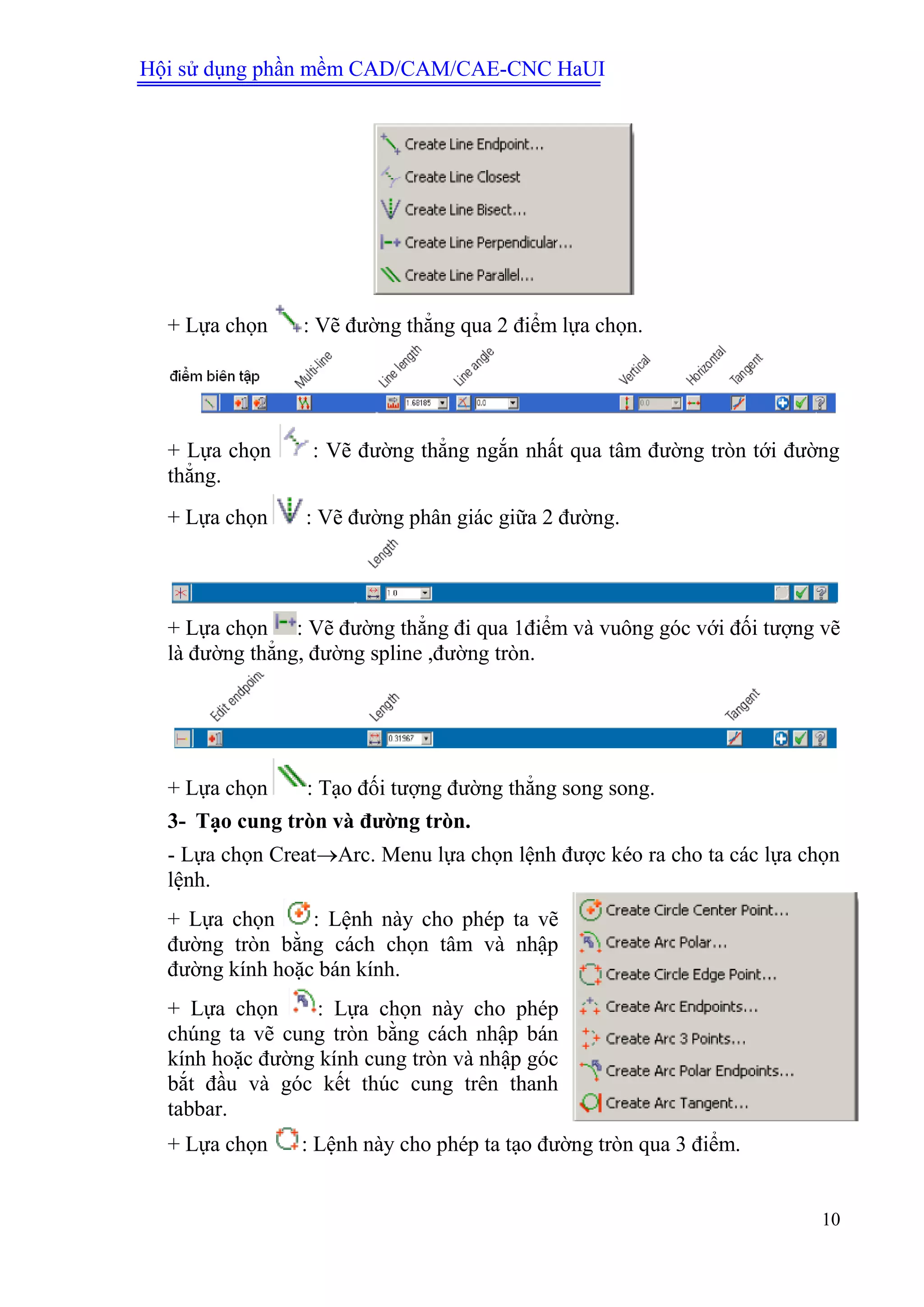 Hội sử dụng phần mềm CAD/CAM/CAE-CNC HaUI
10
+ Lựa chọn : Vẽ đường thẳng qua 2 điểm lựa chọn.
+ Lựa chọn : Vẽ đường thẳng ngắn nhất qua tâm đường tròn tới đường
thẳng.
+ Lựa chọn : Vẽ đường phân giác giữa 2 đường.
+ Lựa chọn : Vẽ đường thẳng đi qua 1điểm và vuông góc với đối tượng vẽ
là đường thẳng, đường spline ,đường tròn.
+ Lựa chọn : Tạo đối tượng đường thẳng song song.
3- Tạo cung tròn và đƣờng tròn.
- Lựa chọn CreatArc. Menu lựa chọn lệnh được kéo ra cho ta các lựa chọn
lệnh.
+ Lựa chọn : Lệnh này cho phép ta vẽ
đường tròn bằng cách chọn tâm và nhập
đường kính hoặc bán kính.
+ Lựa chọn : Lựa chọn này cho phép
chúng ta vẽ cung tròn bằng cách nhập bán
kính hoặc đường kính cung tròn và nhập góc
bắt đầu và góc kết thúc cung trên thanh
tabbar.
+ Lựa chọn : Lệnh này cho phép ta tạo đường tròn qua 3 điểm.
 