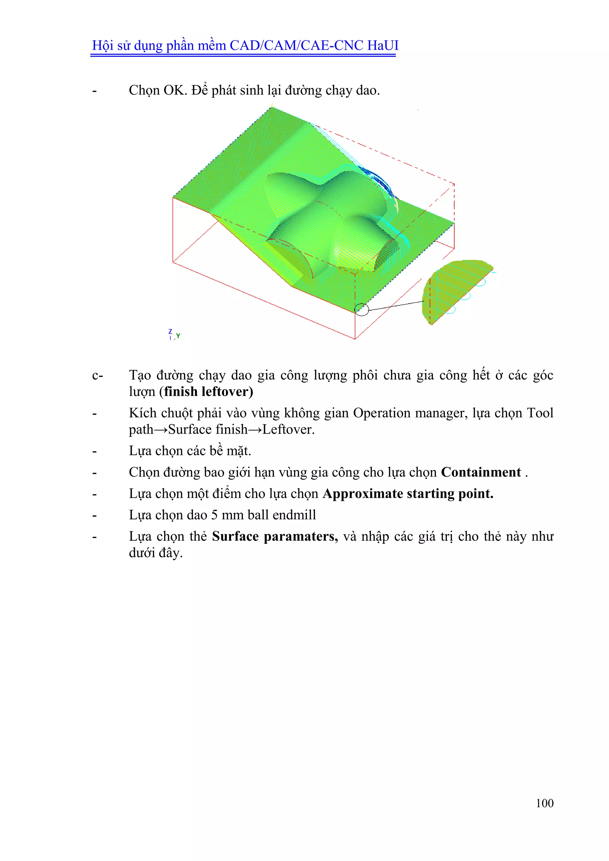 Hội sử dụng phần mềm CAD/CAM/CAE-CNC HaUI
100
- Chọn OK. Để phát sinh lại đường chạy dao.
c- Tạo đường chạy dao gia công lượng phôi chưa gia công hết ở các góc
lượn (finish leftover)
- Kích chuột phải vào vùng không gian Operation manager, lựa chọn Tool
path→Surface finish→Leftover.
- Lựa chọn các bề mặt.
- Chọn đường bao giới hạn vùng gia công cho lựa chọn Containment .
- Lựa chọn một điểm cho lựa chọn Approximate starting point.
- Lựa chọn dao 5 mm ball endmill
- Lựa chọn thẻ Surface paramaters, và nhập các giá trị cho thẻ này như
dưới đây.
 