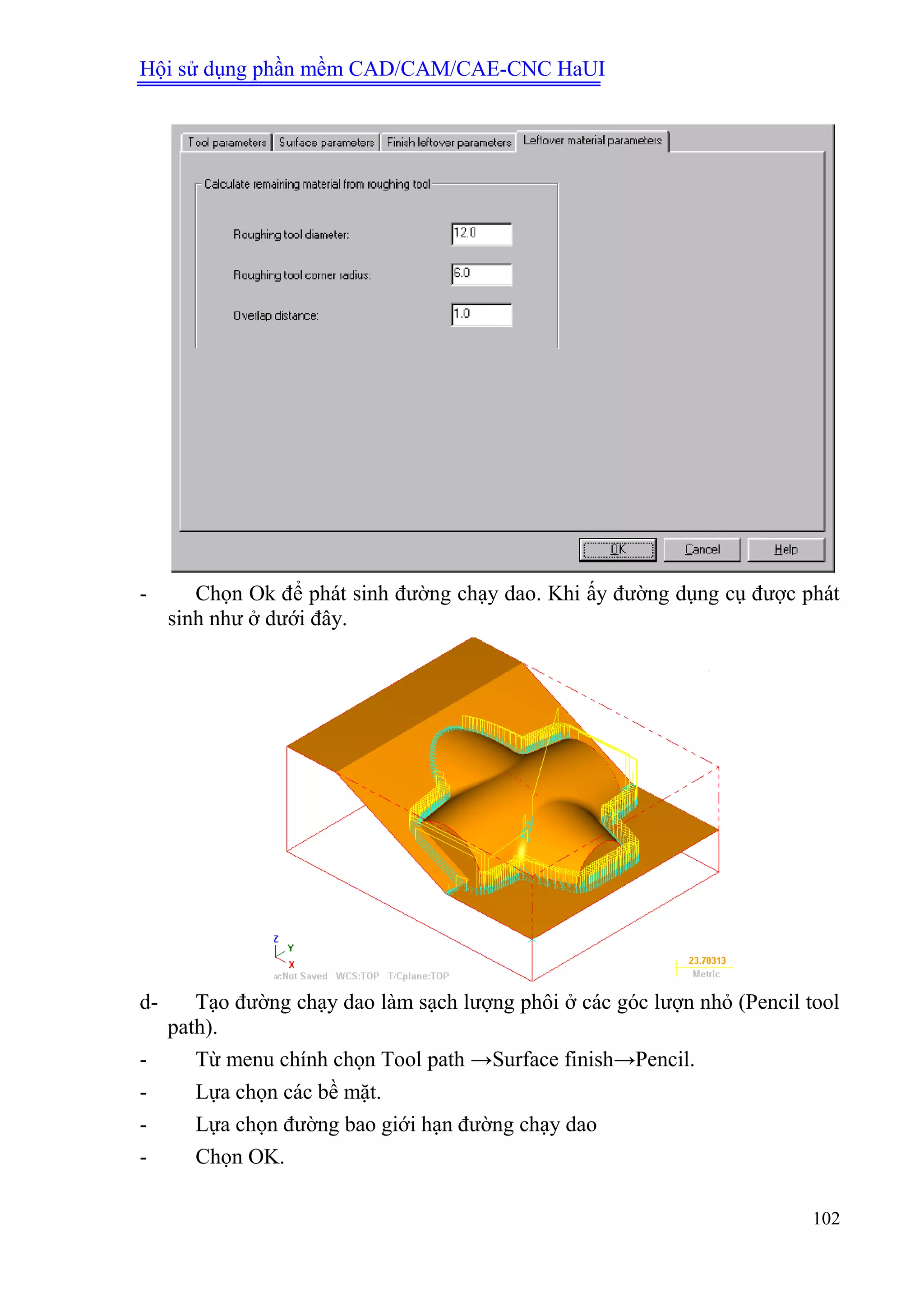 Hội sử dụng phần mềm CAD/CAM/CAE-CNC HaUI
102
- Chọn Ok để phát sinh đường chạy dao. Khi ấy đường dụng cụ được phát
sinh như ở dưới đây.
d- Tạo đường chạy dao làm sạch lượng phôi ở các góc lượn nhỏ (Pencil tool
path).
- Từ menu chính chọn Tool path →Surface finish→Pencil.
- Lựa chọn các bề mặt.
- Lựa chọn đường bao giới hạn đường chạy dao
- Chọn OK.
 