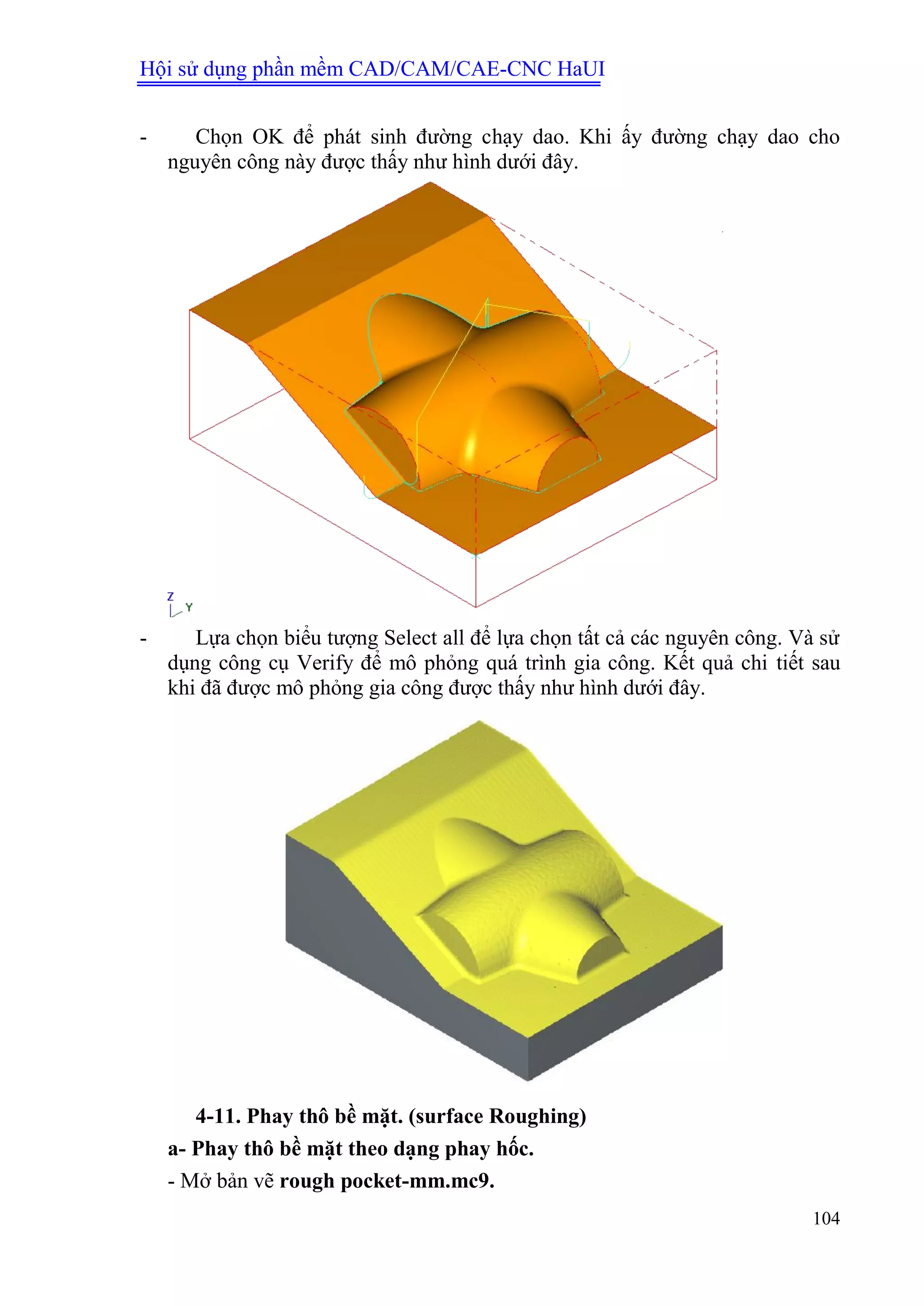 Hội sử dụng phần mềm CAD/CAM/CAE-CNC HaUI
104
- Chọn OK để phát sinh đường chạy dao. Khi ấy đường chạy dao cho
nguyên công này được thấy như hình dưới đây.
- Lựa chọn biểu tượng Select all để lựa chọn tất cả các nguyên công. Và sử
dụng công cụ Verify để mô phỏng quá trình gia công. Kết quả chi tiết sau
khi đã được mô phỏng gia công được thấy như hình dưới đây.
4-11. Phay thô bề mặt. (surface Roughing)
a- Phay thô bề mặt theo dạng phay hốc.
- Mở bản vẽ rough pocket-mm.mc9.
 