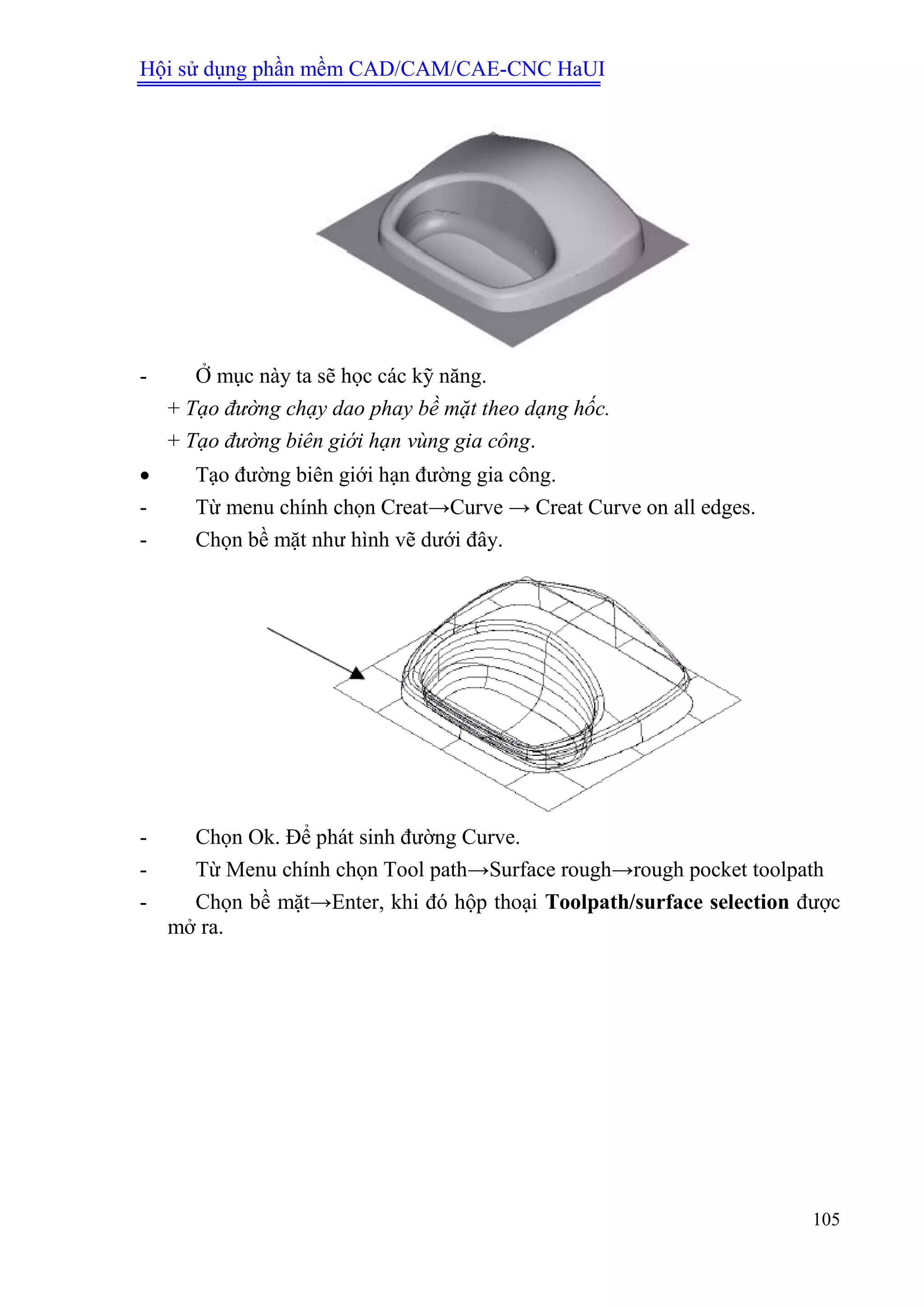 Hội sử dụng phần mềm CAD/CAM/CAE-CNC HaUI
105
- Ở mục này ta sẽ học các kỹ năng.
+ Tạo đường chạy dao phay bề mặt theo dạng hốc.
+ Tạo đường biên giới hạn vùng gia công.
 Tạo đường biên giới hạn đường gia công.
- Từ menu chính chọn Creat→Curve → Creat Curve on all edges.
- Chọn bề mặt như hình vẽ dưới đây.
- Chọn Ok. Để phát sinh đường Curve.
- Từ Menu chính chọn Tool path→Surface rough→rough pocket toolpath
- Chọn bề mặt→Enter, khi đó hộp thoại Toolpath/surface selection được
mở ra.
 