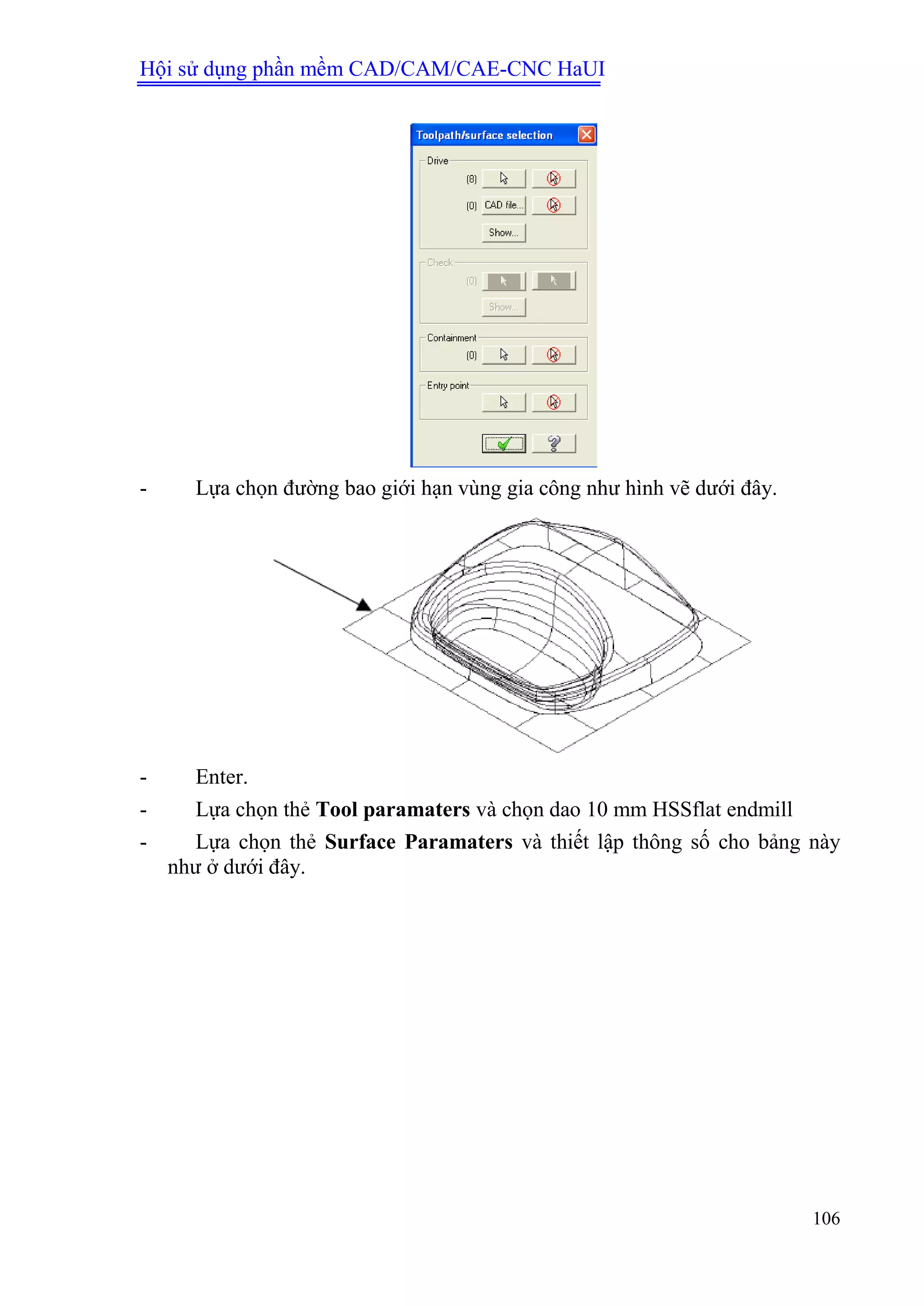 Hội sử dụng phần mềm CAD/CAM/CAE-CNC HaUI
106
- Lựa chọn đường bao giới hạn vùng gia công như hình vẽ dưới đây.
- Enter.
- Lựa chọn thẻ Tool paramaters và chọn dao 10 mm HSSflat endmill
- Lựa chọn thẻ Surface Paramaters và thiết lập thông số cho bảng này
như ở dưới đây.
 