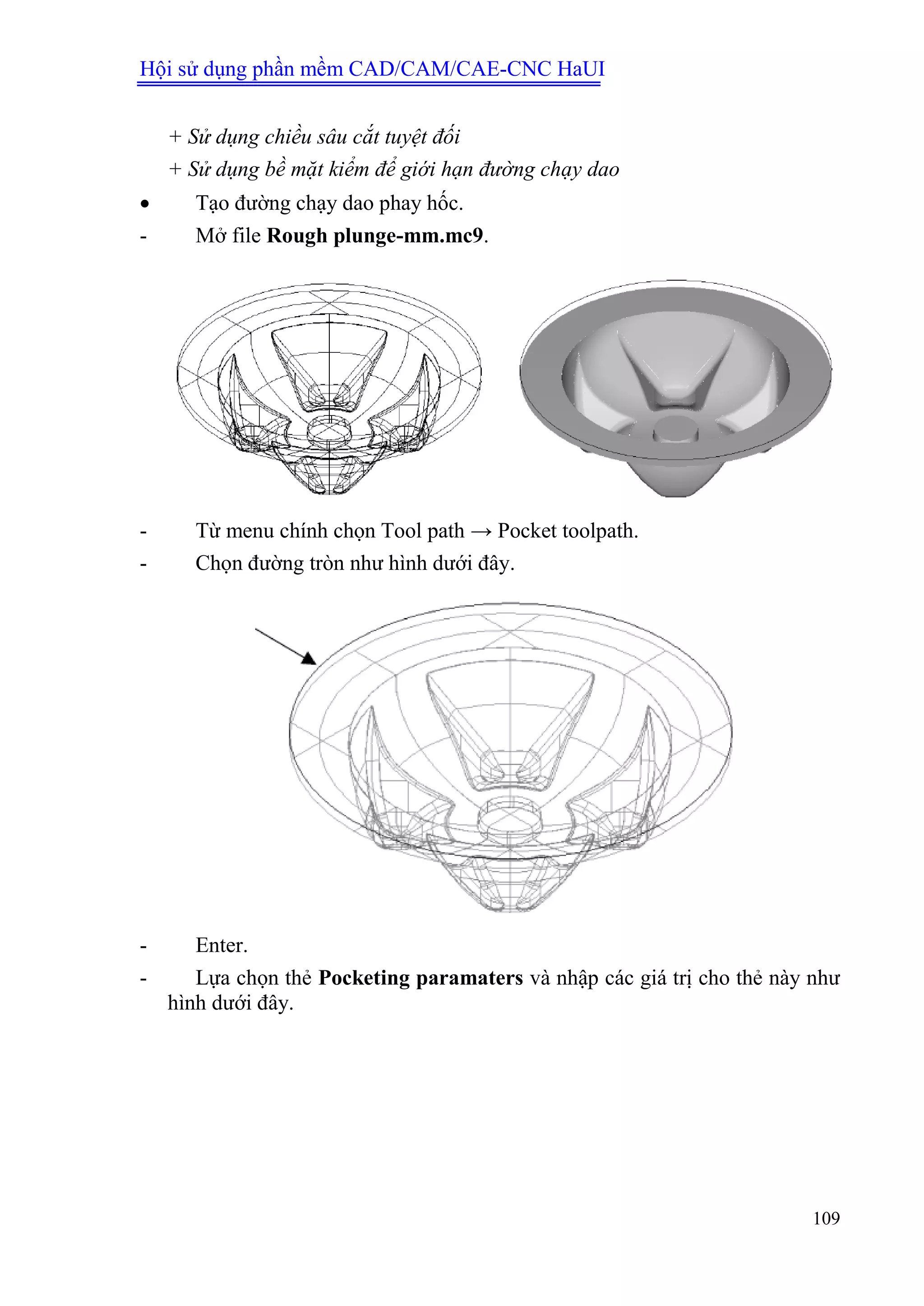 Hội sử dụng phần mềm CAD/CAM/CAE-CNC HaUI
109
+ Sử dụng chiều sâu cắt tuyệt đối
+ Sử dụng bề mặt kiểm để giới hạn đường chạy dao
 Tạo đường chạy dao phay hốc.
- Mở file Rough plunge-mm.mc9.
- Từ menu chính chọn Tool path → Pocket toolpath.
- Chọn đường tròn như hình dưới đây.
- Enter.
- Lựa chọn thẻ Pocketing paramaters và nhập các giá trị cho thẻ này như
hình dưới đây.
 
