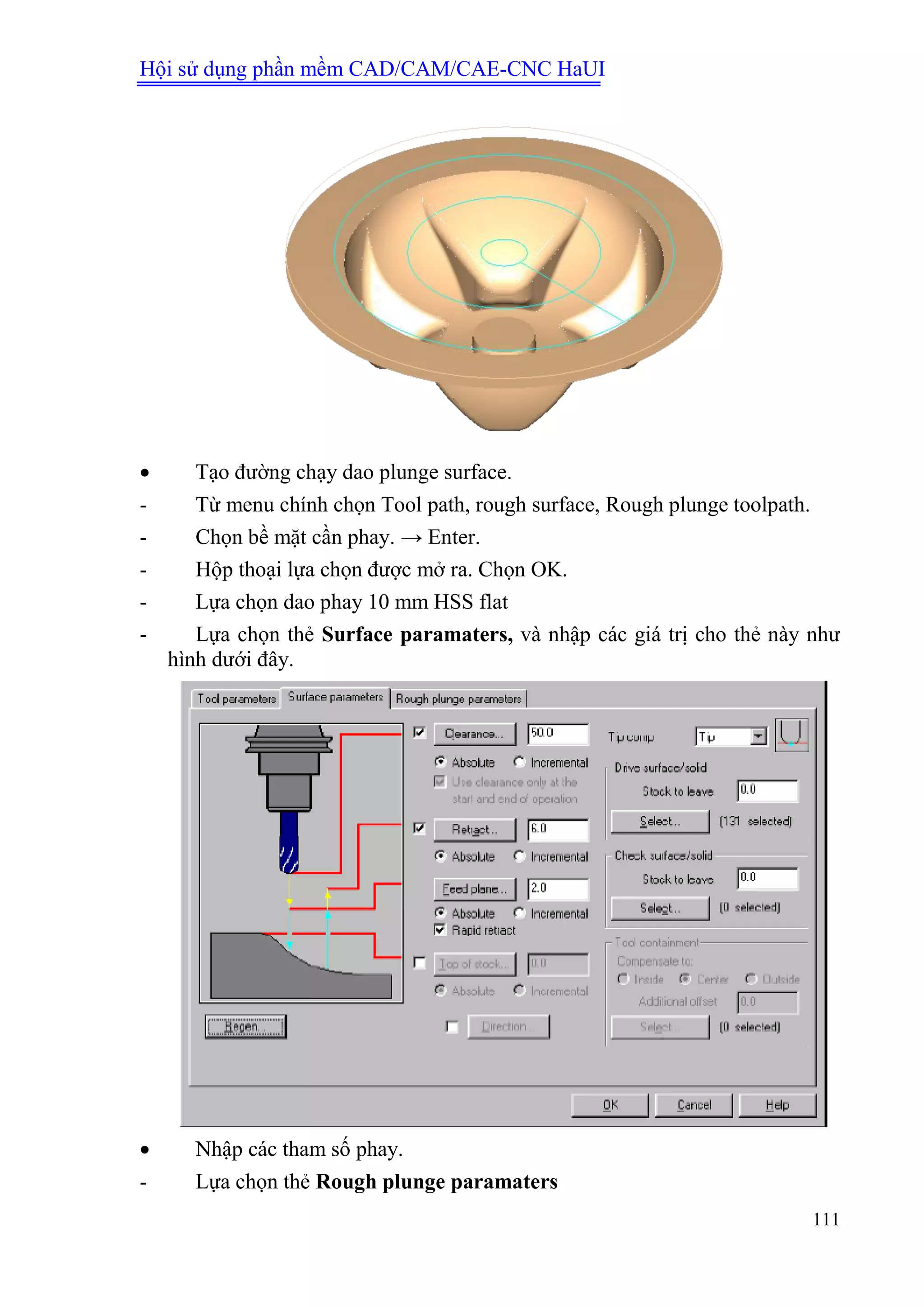 Hội sử dụng phần mềm CAD/CAM/CAE-CNC HaUI
111
 Tạo đường chạy dao plunge surface.
- Từ menu chính chọn Tool path, rough surface, Rough plunge toolpath.
- Chọn bề mặt cần phay. → Enter.
- Hộp thoại lựa chọn được mở ra. Chọn OK.
- Lựa chọn dao phay 10 mm HSS flat
- Lựa chọn thẻ Surface paramaters, và nhập các giá trị cho thẻ này như
hình dưới đây.
 Nhập các tham số phay.
- Lựa chọn thẻ Rough plunge paramaters
 