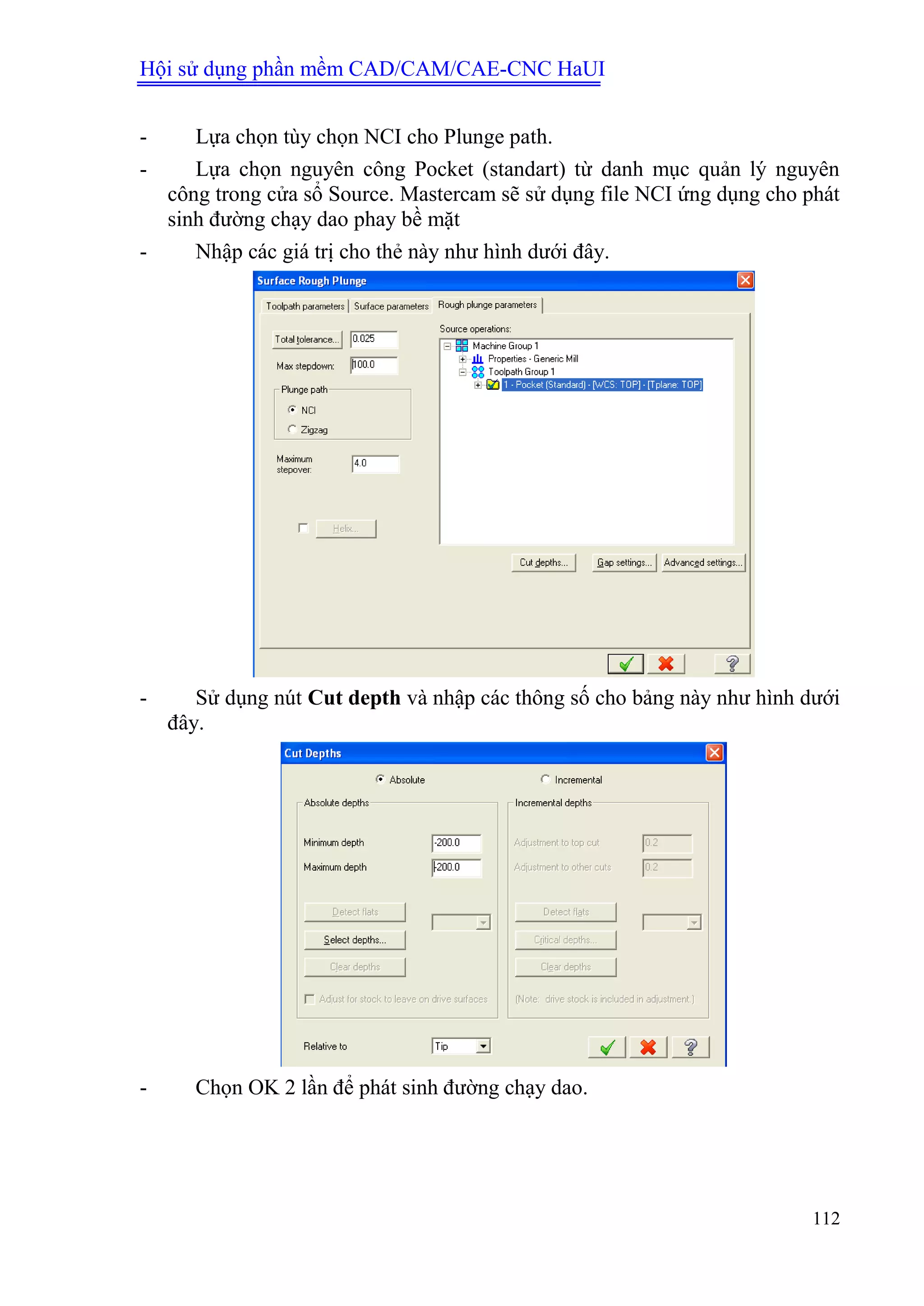 Hội sử dụng phần mềm CAD/CAM/CAE-CNC HaUI
112
- Lựa chọn tùy chọn NCI cho Plunge path.
- Lựa chọn nguyên công Pocket (standart) từ danh mục quản lý nguyên
công trong cửa sổ Source. Mastercam sẽ sử dụng file NCI ứng dụng cho phát
sinh đường chạy dao phay bề mặt
- Nhập các giá trị cho thẻ này như hình dưới đây.
- Sử dụng nút Cut depth và nhập các thông số cho bảng này như hình dưới
đây.
- Chọn OK 2 lần để phát sinh đường chạy dao.
 
