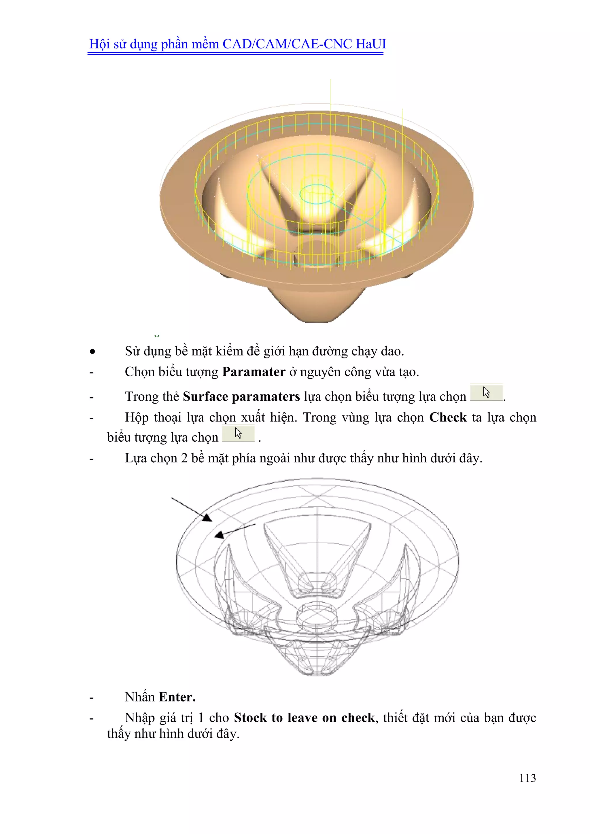 Hội sử dụng phần mềm CAD/CAM/CAE-CNC HaUI
113
 Sử dụng bề mặt kiểm để giới hạn đường chạy dao.
- Chọn biểu tượng Paramater ở nguyên công vừa tạo.
- Trong thẻ Surface paramaters lựa chọn biểu tượng lựa chọn .
- Hộp thoại lựa chọn xuất hiện. Trong vùng lựa chọn Check ta lựa chọn
biểu tượng lựa chọn .
- Lựa chọn 2 bề mặt phía ngoài như được thấy như hình dưới đây.
- Nhấn Enter.
- Nhập giá trị 1 cho Stock to leave on check, thiết đặt mới của bạn được
thấy như hình dưới đây.
 