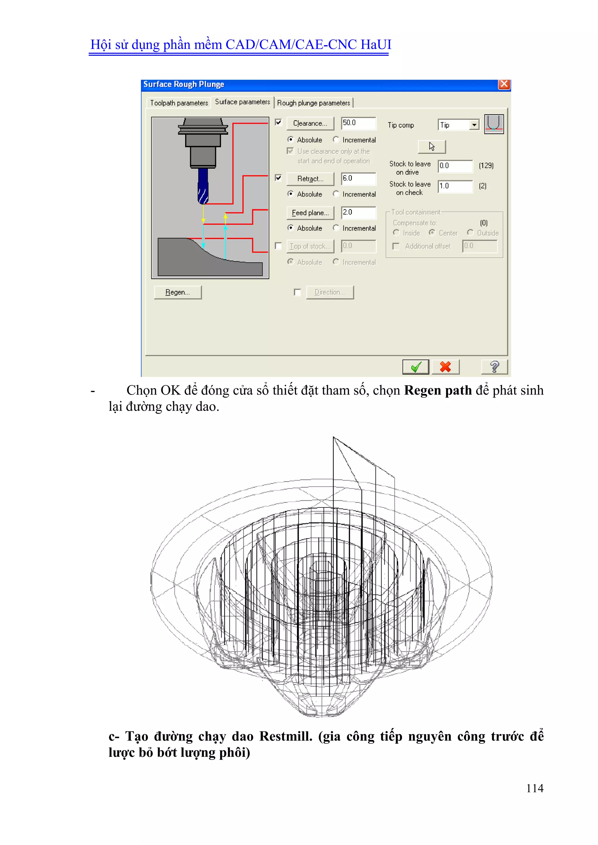 Hội sử dụng phần mềm CAD/CAM/CAE-CNC HaUI
114
- Chọn OK để đóng cửa sổ thiết đặt tham số, chọn Regen path để phát sinh
lại đường chạy dao.
c- Tạo đƣờng chạy dao Restmill. (gia công tiếp nguyên công trƣớc để
lƣợc bỏ bớt lƣợng phôi)
 