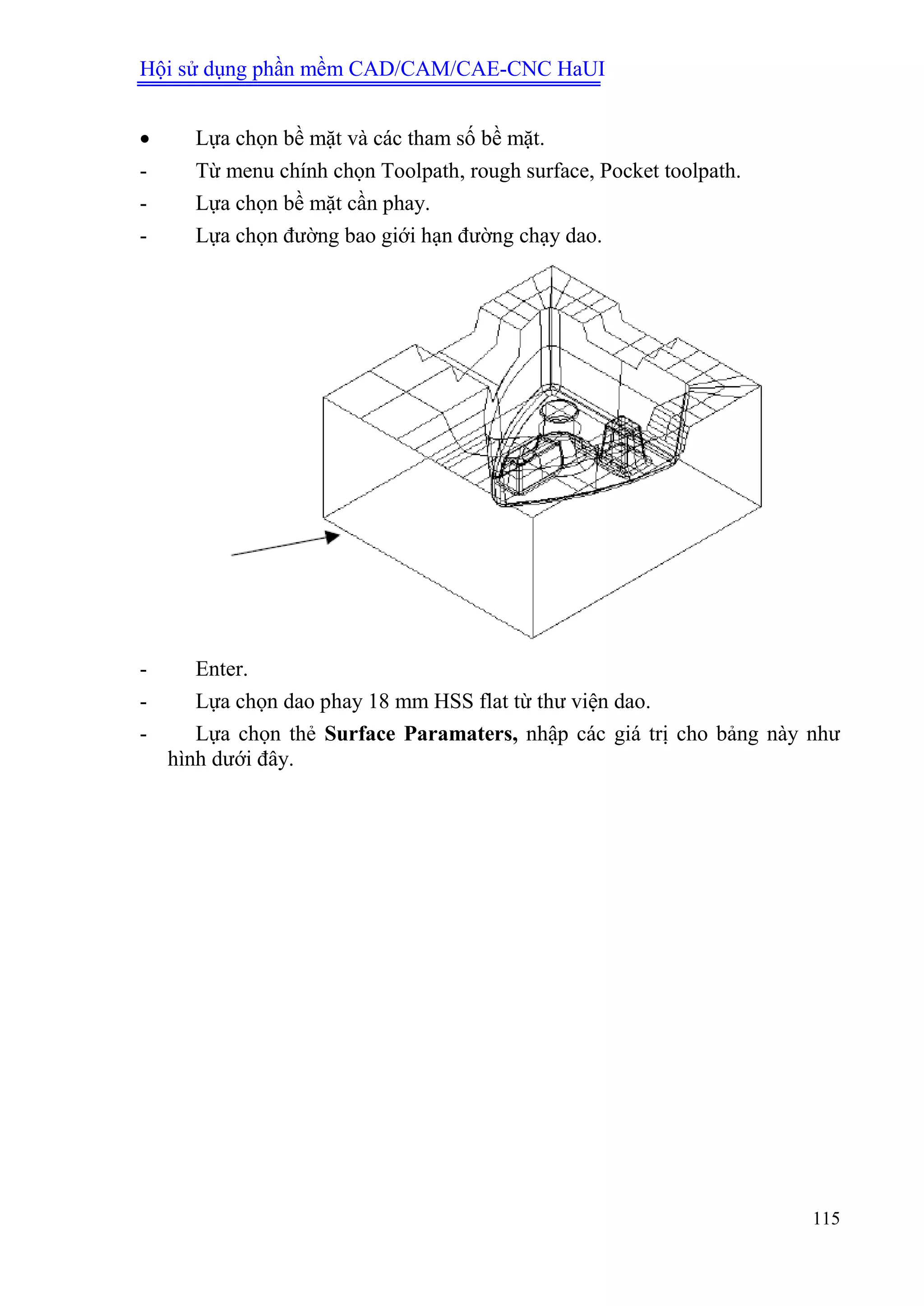 Hội sử dụng phần mềm CAD/CAM/CAE-CNC HaUI
115
 Lựa chọn bề mặt và các tham số bề mặt.
- Từ menu chính chọn Toolpath, rough surface, Pocket toolpath.
- Lựa chọn bề mặt cần phay.
- Lựa chọn đường bao giới hạn đường chạy dao.
- Enter.
- Lựa chọn dao phay 18 mm HSS flat từ thư viện dao.
- Lựa chọn thẻ Surface Paramaters, nhập các giá trị cho bảng này như
hình dưới đây.
 