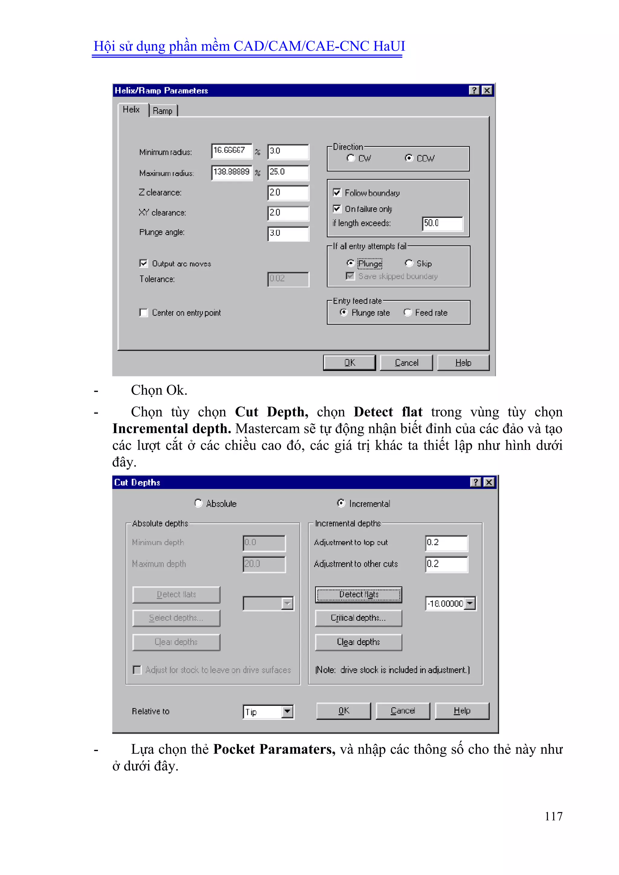 Hội sử dụng phần mềm CAD/CAM/CAE-CNC HaUI
117
- Chọn Ok.
- Chọn tùy chọn Cut Depth, chọn Detect flat trong vùng tùy chọn
Incremental depth. Mastercam sẽ tự động nhận biết đỉnh của các đảo và tạo
các lượt cắt ở các chiều cao đó, các giá trị khác ta thiết lập như hình dưới
đây.
- Lựa chọn thẻ Pocket Paramaters, và nhập các thông số cho thẻ này như
ở dưới đây.
 