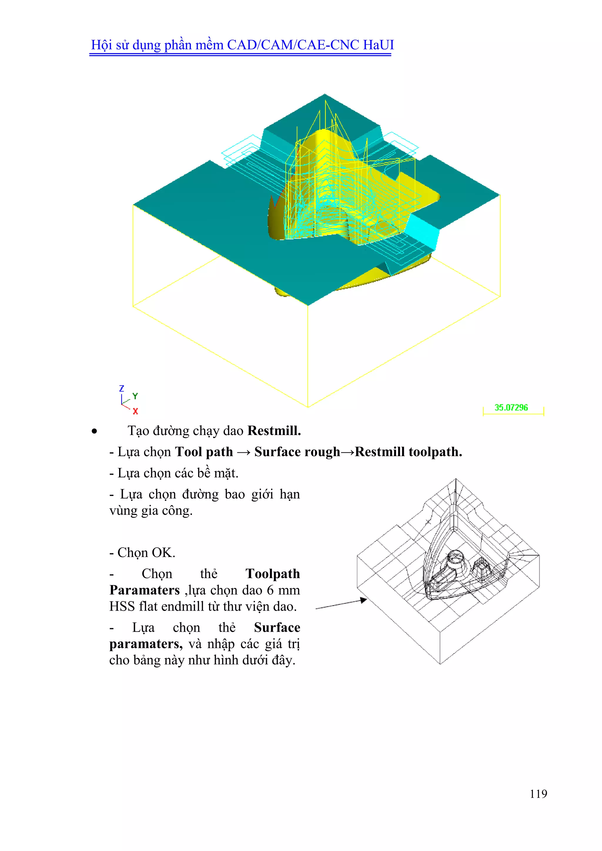 Hội sử dụng phần mềm CAD/CAM/CAE-CNC HaUI
119
 Tạo đường chạy dao Restmill.
- Lựa chọn Tool path → Surface rough→Restmill toolpath.
- Lựa chọn các bề mặt.
- Lựa chọn đường bao giới hạn
vùng gia công.
- Chọn OK.
- Chọn thẻ Toolpath
Paramaters ,lựa chọn dao 6 mm
HSS flat endmill từ thư viện dao.
- Lựa chọn thẻ Surface
paramaters, và nhập các giá trị
cho bảng này như hình dưới đây.
 