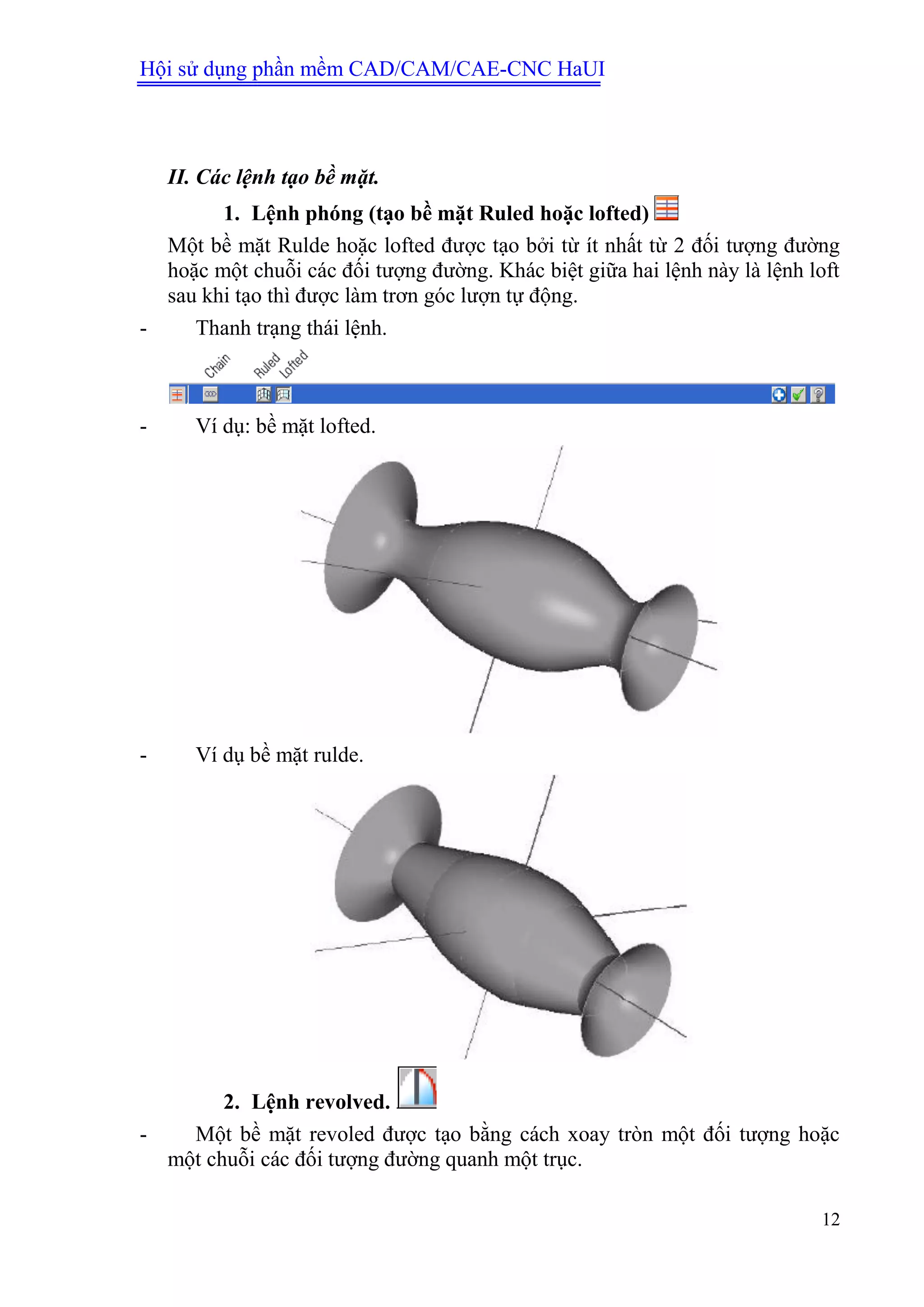 Hội sử dụng phần mềm CAD/CAM/CAE-CNC HaUI
12
II. Các lệnh tạo bề mặt.
1. Lệnh phóng (tạo bề mặt Ruled hoặc lofted)
Một bề mặt Rulde hoặc lofted được tạo bởi từ ít nhất từ 2 đối tượng đường
hoặc một chuỗi các đối tượng đường. Khác biệt giữa hai lệnh này là lệnh loft
sau khi tạo thì được làm trơn góc lượn tự động.
- Thanh trạng thái lệnh.
- Ví dụ: bề mặt lofted.
- Ví dụ bề mặt rulde.
2. Lệnh revolved.
- Một bề mặt revoled được tạo bằng cách xoay tròn một đối tượng hoặc
một chuỗi các đối tượng đường quanh một trục.
 