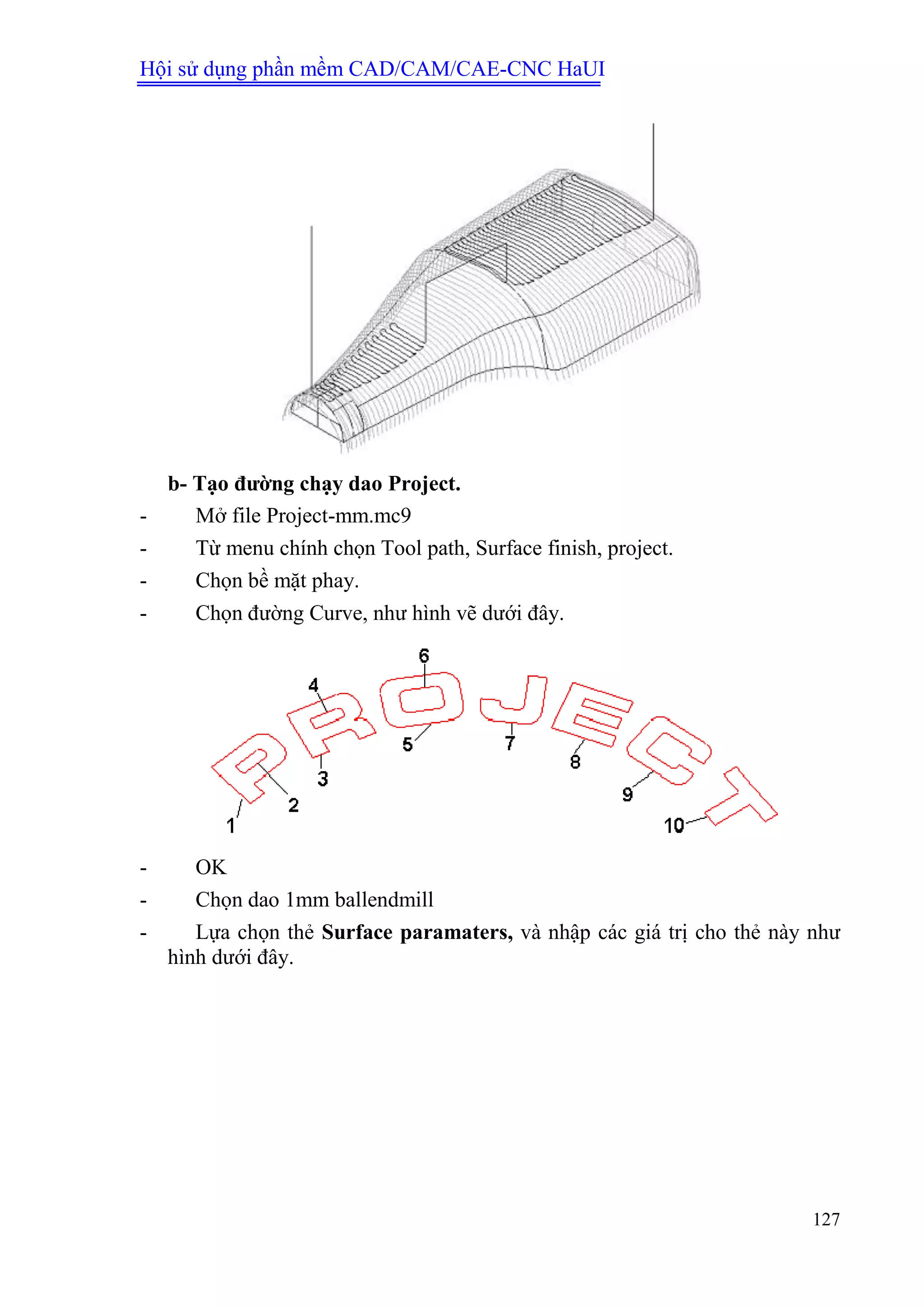 Hội sử dụng phần mềm CAD/CAM/CAE-CNC HaUI
127
b- Tạo đƣờng chạy dao Project.
- Mở file Project-mm.mc9
- Từ menu chính chọn Tool path, Surface finish, project.
- Chọn bề mặt phay.
- Chọn đường Curve, như hình vẽ dưới đây.
- OK
- Chọn dao 1mm ballendmill
- Lựa chọn thẻ Surface paramaters, và nhập các giá trị cho thẻ này như
hình dưới đây.
 