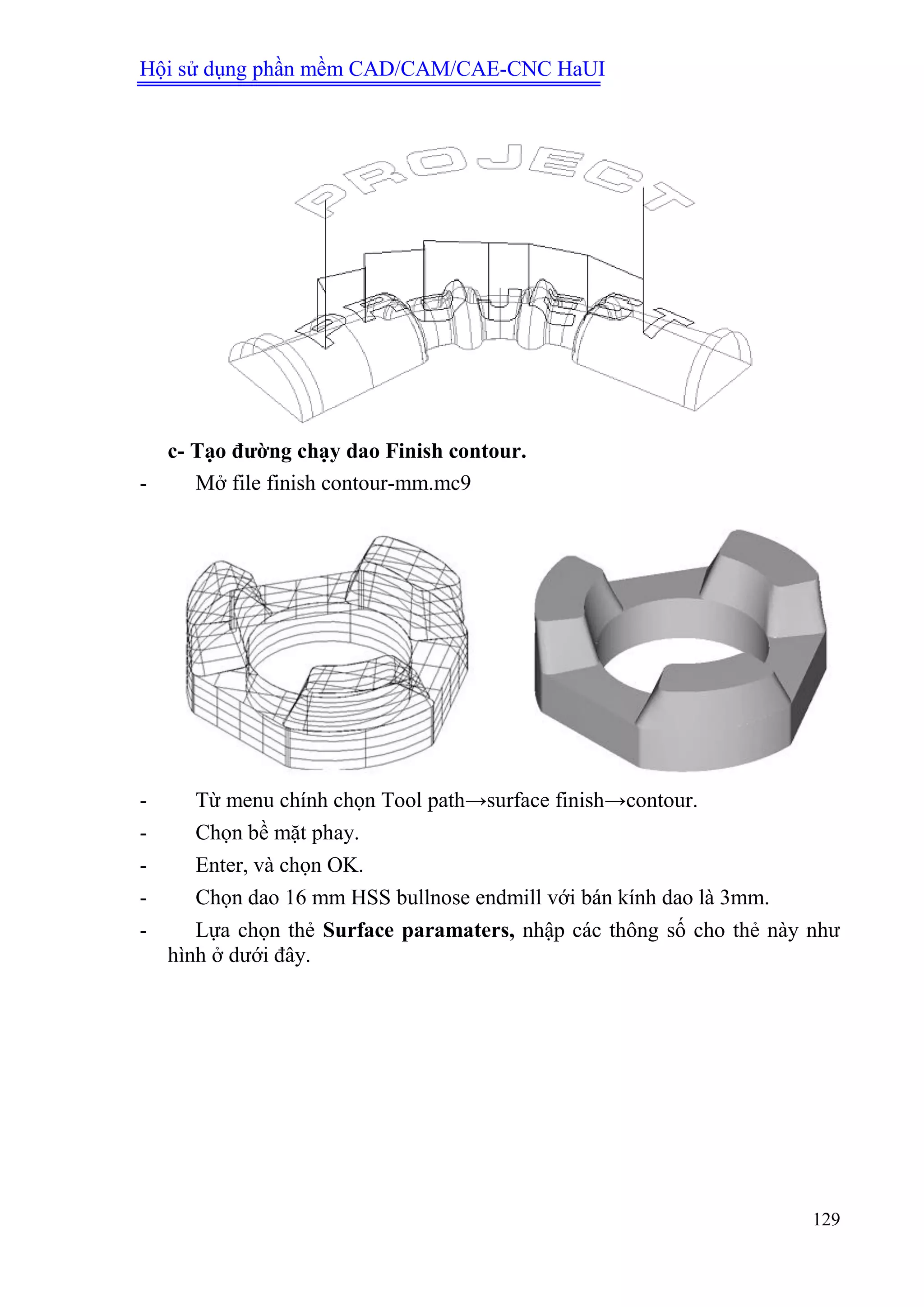 Hội sử dụng phần mềm CAD/CAM/CAE-CNC HaUI
129
c- Tạo đƣờng chạy dao Finish contour.
- Mở file finish contour-mm.mc9
- Từ menu chính chọn Tool path→surface finish→contour.
- Chọn bề mặt phay.
- Enter, và chọn OK.
- Chọn dao 16 mm HSS bullnose endmill với bán kính dao là 3mm.
- Lựa chọn thẻ Surface paramaters, nhập các thông số cho thẻ này như
hình ở dưới đây.
 