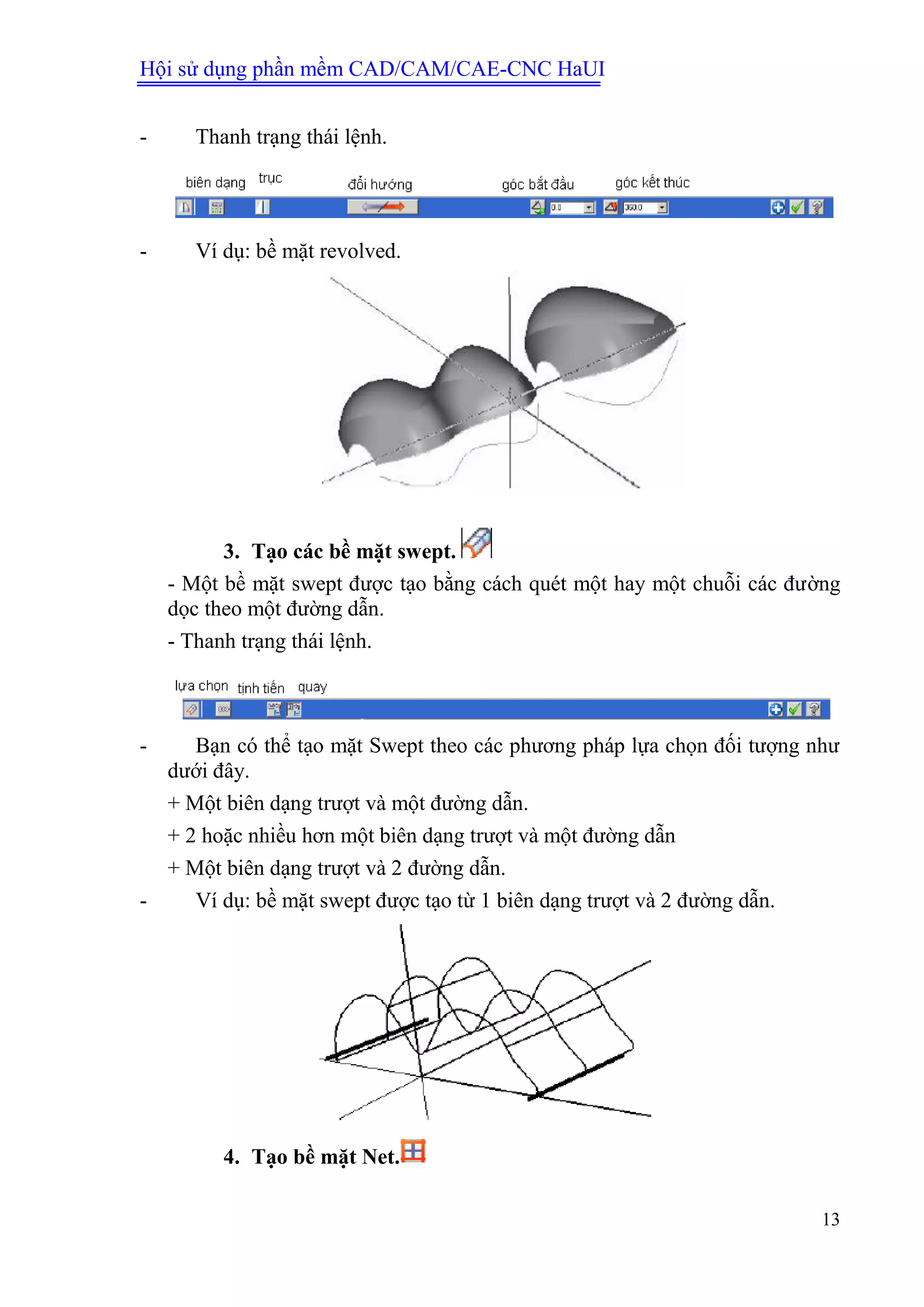 Hội sử dụng phần mềm CAD/CAM/CAE-CNC HaUI
13
- Thanh trạng thái lệnh.
- Ví dụ: bề mặt revolved.
3. Tạo các bề mặt swept.
- Một bề mặt swept được tạo bằng cách quét một hay một chuỗi các đường
dọc theo một đường dẫn.
- Thanh trạng thái lệnh.
- Bạn có thể tạo mặt Swept theo các phương pháp lựa chọn đối tượng như
dưới đây.
+ Một biên dạng trượt và một đường dẫn.
+ 2 hoặc nhiều hơn một biên dạng trượt và một đường dẫn
+ Một biên dạng trượt và 2 đường dẫn.
- Ví dụ: bề mặt swept được tạo từ 1 biên dạng trượt và 2 đường dẫn.
4. Tạo bề mặt Net.
 