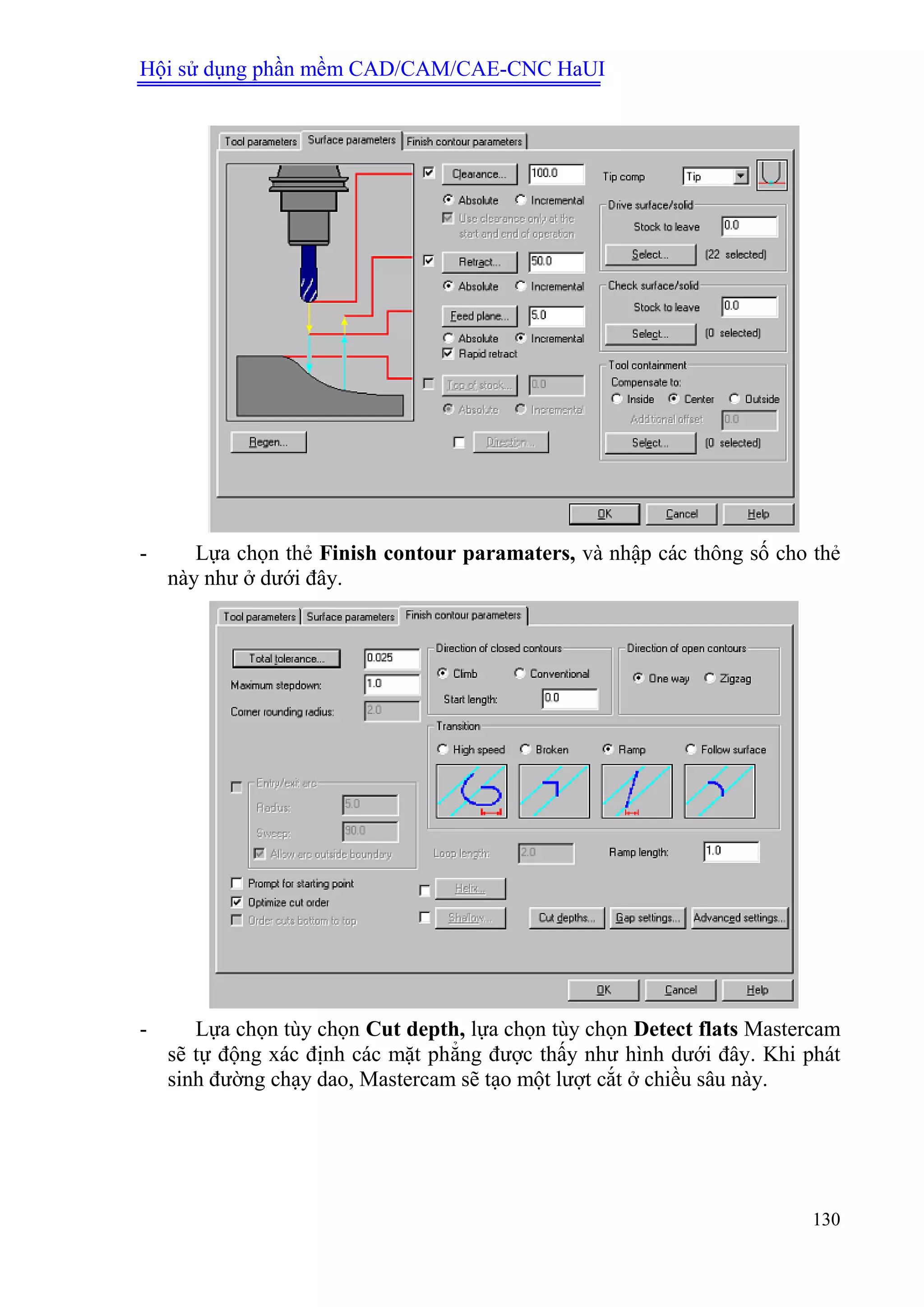 Hội sử dụng phần mềm CAD/CAM/CAE-CNC HaUI
130
- Lựa chọn thẻ Finish contour paramaters, và nhập các thông số cho thẻ
này như ở dưới đây.
- Lựa chọn tùy chọn Cut depth, lựa chọn tùy chọn Detect flats Mastercam
sẽ tự động xác định các mặt phẳng được thấy như hình dưới đây. Khi phát
sinh đường chạy dao, Mastercam sẽ tạo một lượt cắt ở chiều sâu này.
 