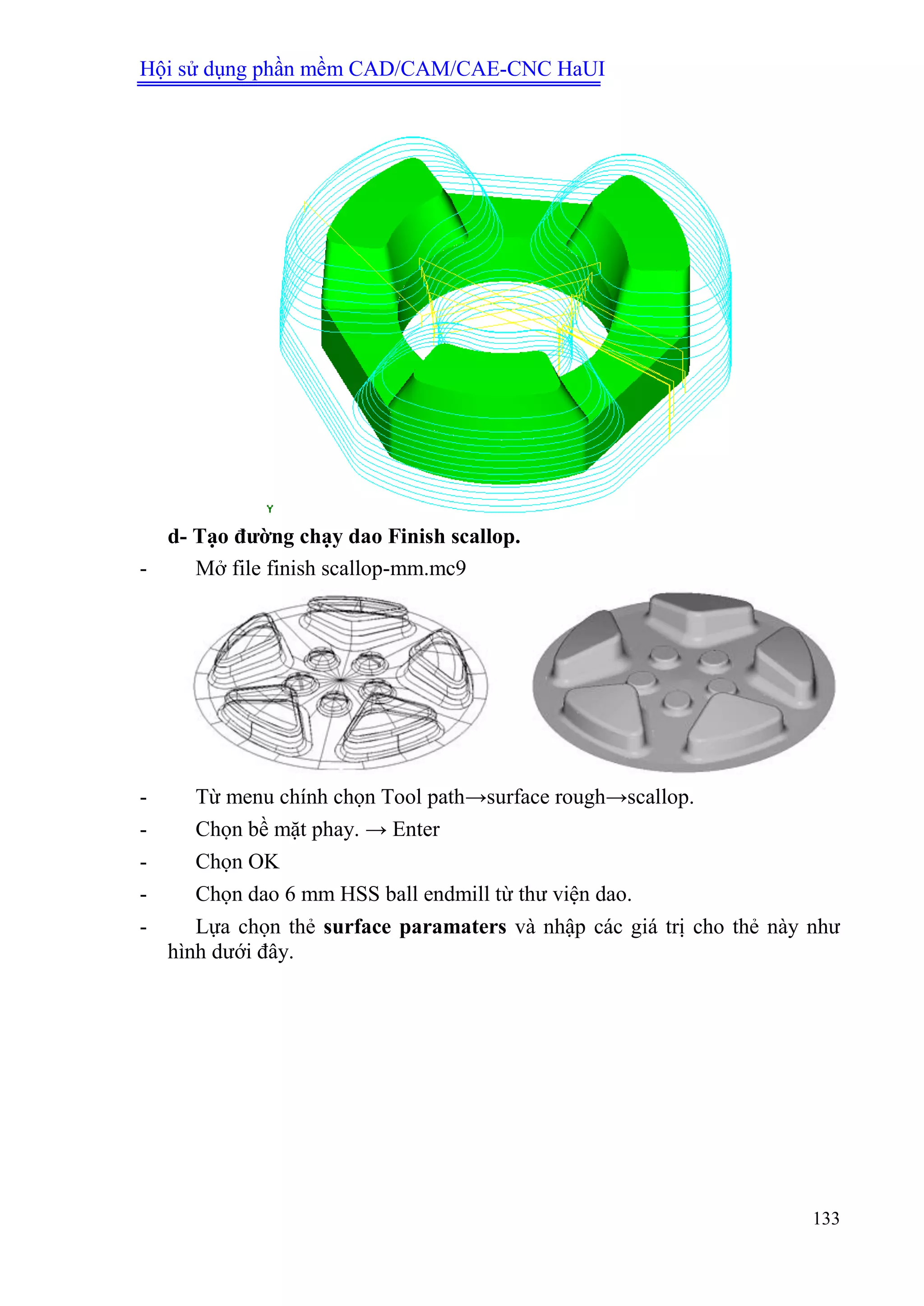 Hội sử dụng phần mềm CAD/CAM/CAE-CNC HaUI
133
d- Tạo đƣờng chạy dao Finish scallop.
- Mở file finish scallop-mm.mc9
- Từ menu chính chọn Tool path→surface rough→scallop.
- Chọn bề mặt phay. → Enter
- Chọn OK
- Chọn dao 6 mm HSS ball endmill từ thư viện dao.
- Lựa chọn thẻ surface paramaters và nhập các giá trị cho thẻ này như
hình dưới đây.
 