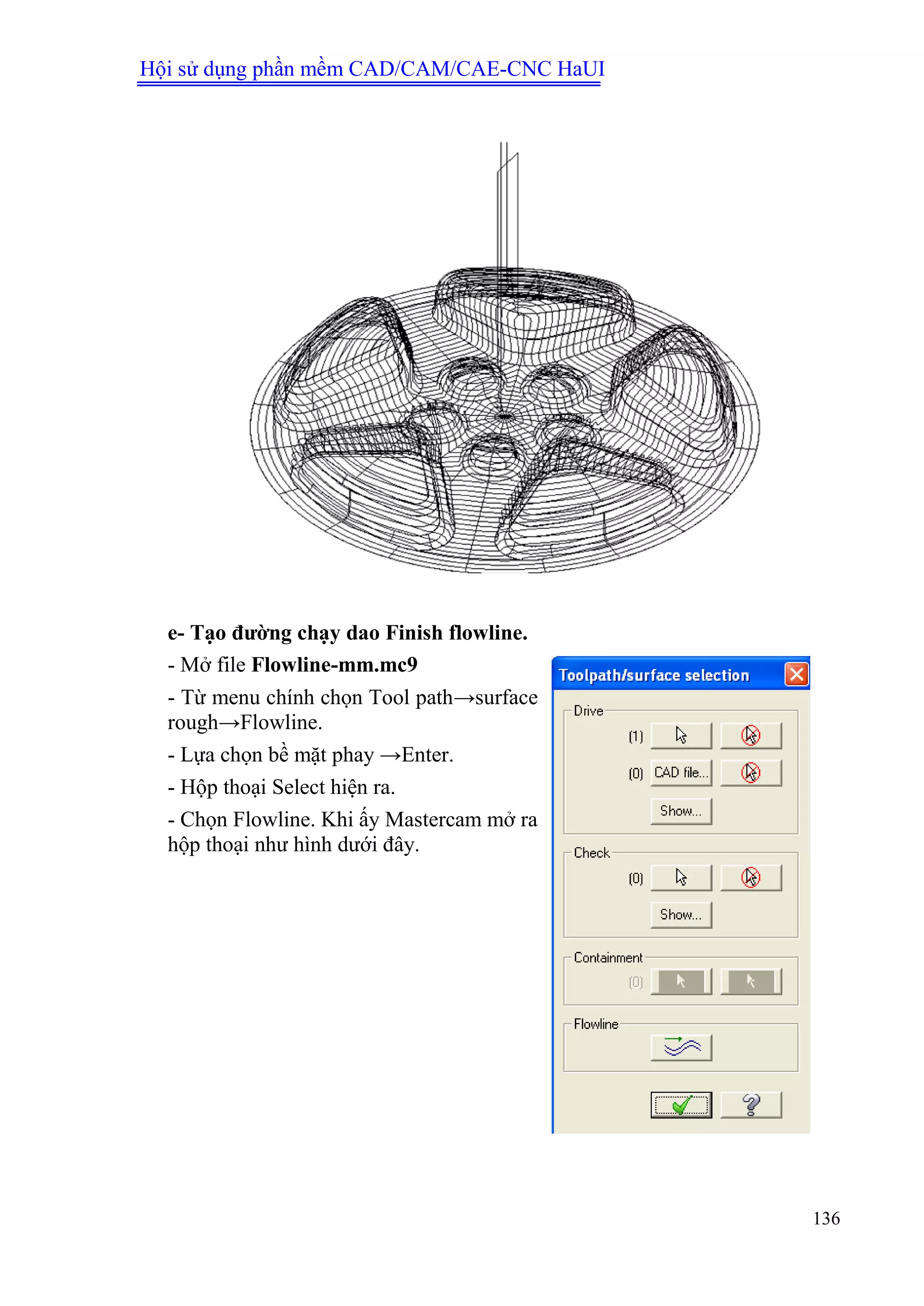 Hội sử dụng phần mềm CAD/CAM/CAE-CNC HaUI
136
e- Tạo đƣờng chạy dao Finish flowline.
- Mở file Flowline-mm.mc9
- Từ menu chính chọn Tool path→surface
rough→Flowline.
- Lựa chọn bề mặt phay →Enter.
- Hộp thoại Select hiện ra.
- Chọn Flowline. Khi ấy Mastercam mở ra
hộp thoại như hình dưới đây.
 