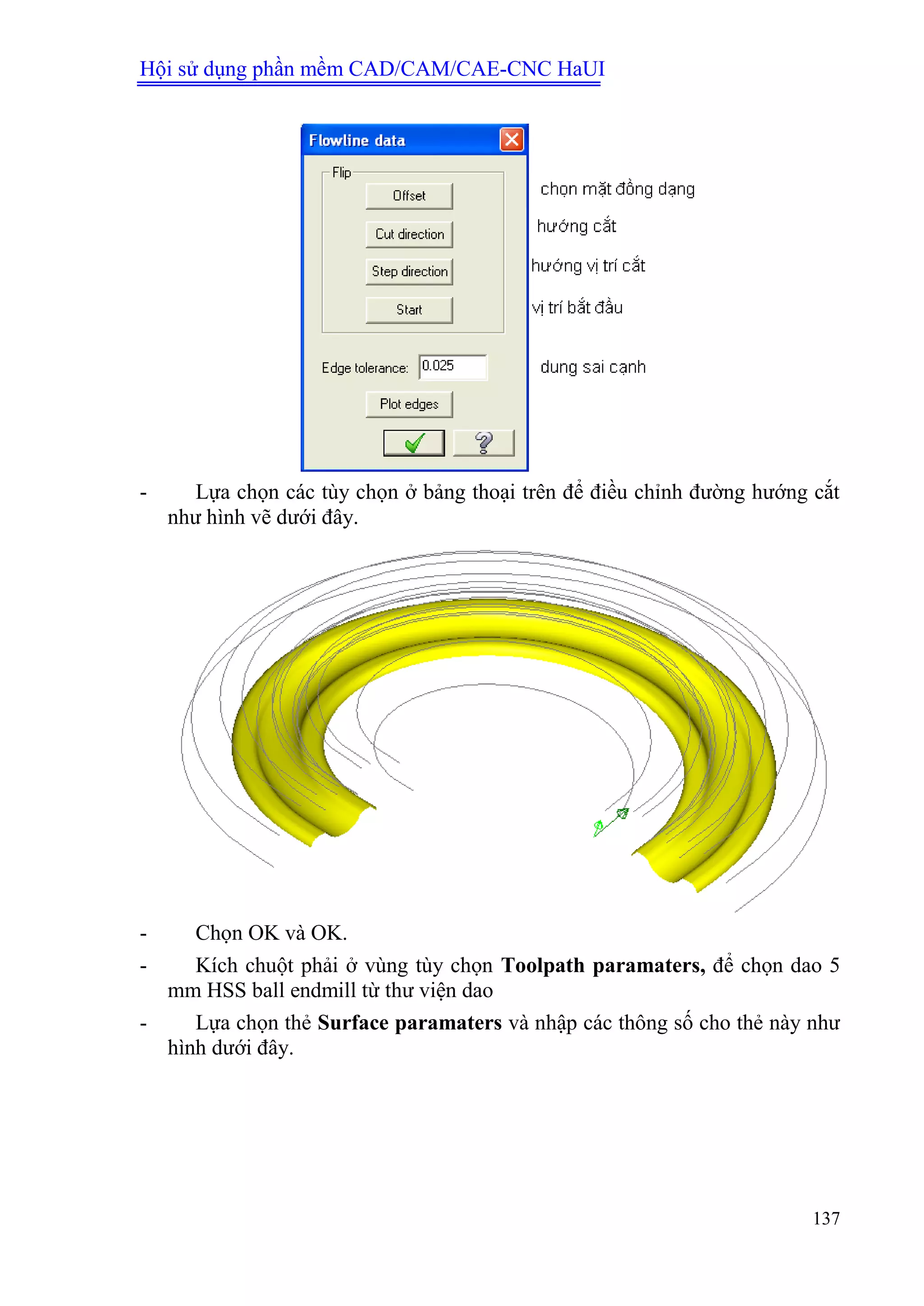 Hội sử dụng phần mềm CAD/CAM/CAE-CNC HaUI
137
- Lựa chọn các tùy chọn ở bảng thoại trên để điều chỉnh đường hướng cắt
như hình vẽ dưới đây.
- Chọn OK và OK.
- Kích chuột phải ở vùng tùy chọn Toolpath paramaters, để chọn dao 5
mm HSS ball endmill từ thư viện dao
- Lựa chọn thẻ Surface paramaters và nhập các thông số cho thẻ này như
hình dưới đây.
 