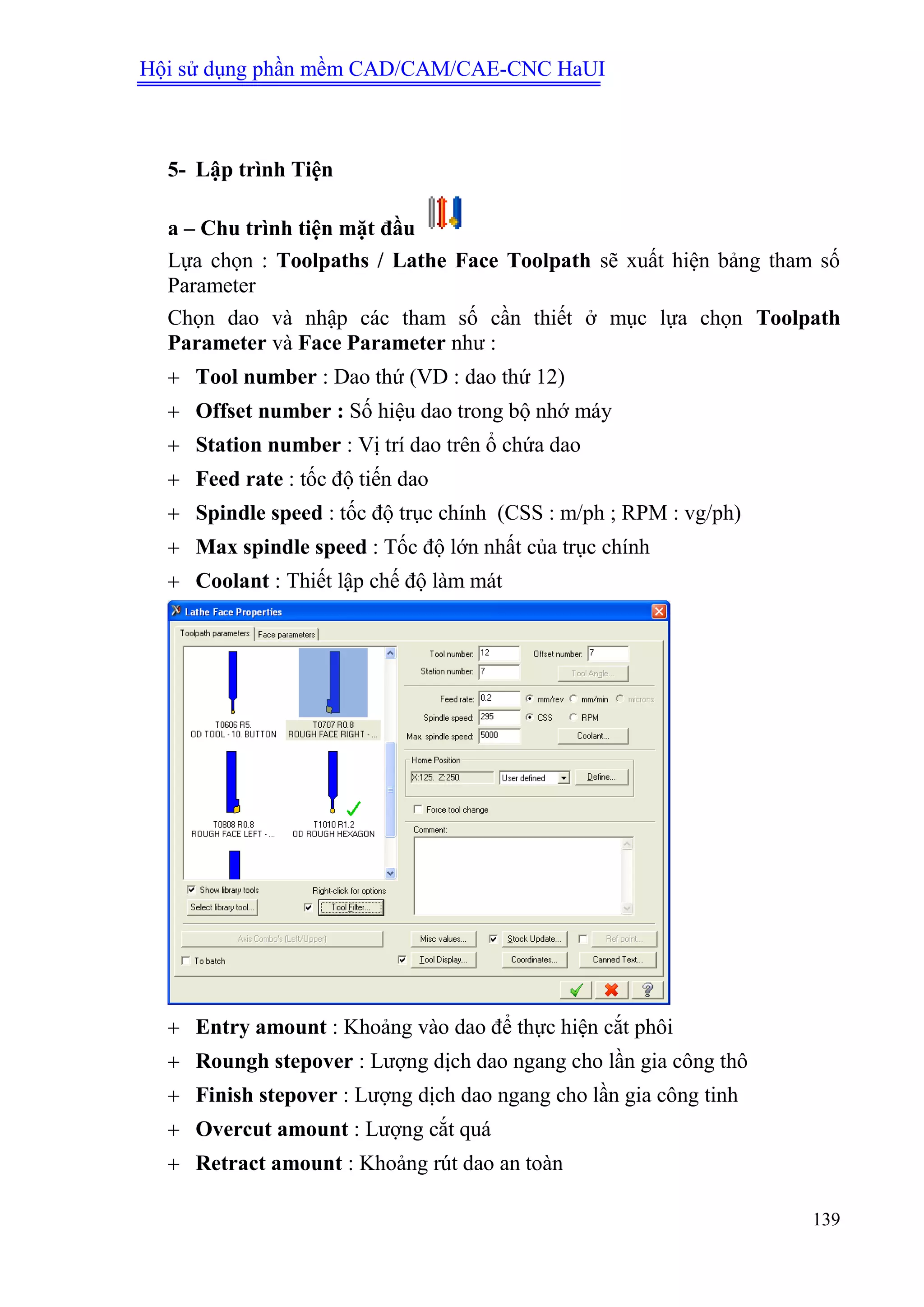Hội sử dụng phần mềm CAD/CAM/CAE-CNC HaUI
139
5- Lập trình Tiện
a – Chu trình tiện mặt đầu
Lựa chọn : Toolpaths / Lathe Face Toolpath sẽ xuất hiện bảng tham số
Parameter
Chọn dao và nhập các tham số cần thiết ở mục lựa chọn Toolpath
Parameter và Face Parameter như :
 Tool number : Dao thứ (VD : dao thứ 12)
 Offset number : Số hiệu dao trong bộ nhớ máy
 Station number : Vị trí dao trên ổ chứa dao
 Feed rate : tốc độ tiến dao
 Spindle speed : tốc độ trục chính (CSS : m/ph ; RPM : vg/ph)
 Max spindle speed : Tốc độ lớn nhất của trục chính
 Coolant : Thiết lập chế độ làm mát
 Entry amount : Khoảng vào dao để thực hiện cắt phôi
 Roungh stepover : Lượng dịch dao ngang cho lần gia công thô
 Finish stepover : Lượng dịch dao ngang cho lần gia công tinh
 Overcut amount : Lượng cắt quá
 Retract amount : Khoảng rút dao an toàn
 