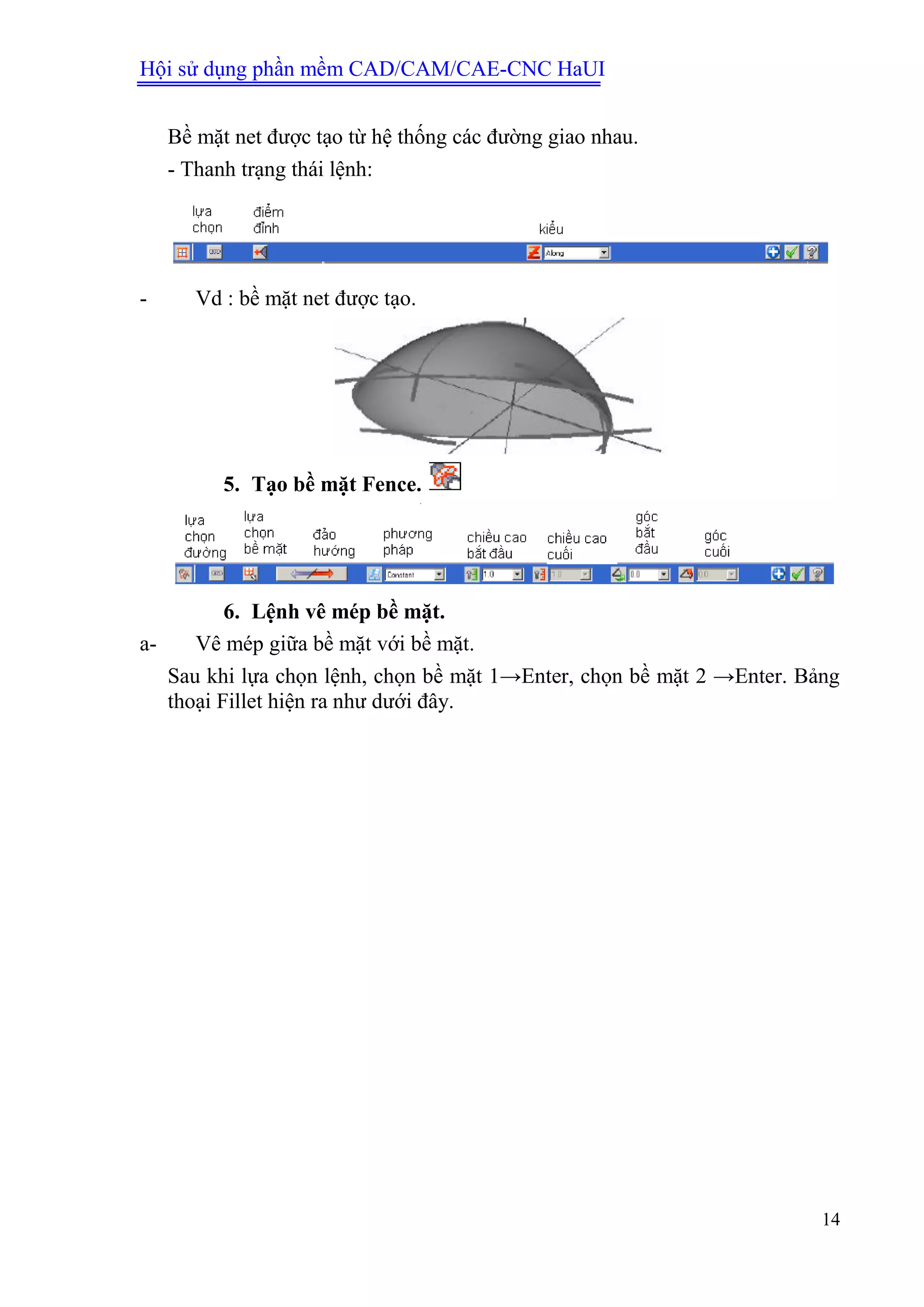 Hội sử dụng phần mềm CAD/CAM/CAE-CNC HaUI
14
Bề mặt net được tạo từ hệ thống các đường giao nhau.
- Thanh trạng thái lệnh:
- Vd : bề mặt net được tạo.
5. Tạo bề mặt Fence.
6. Lệnh vê mép bề mặt.
a- Vê mép giữa bề mặt với bề mặt.
Sau khi lựa chọn lệnh, chọn bề mặt 1→Enter, chọn bề mặt 2 →Enter. Bảng
thoại Fillet hiện ra như dưới đây.
 