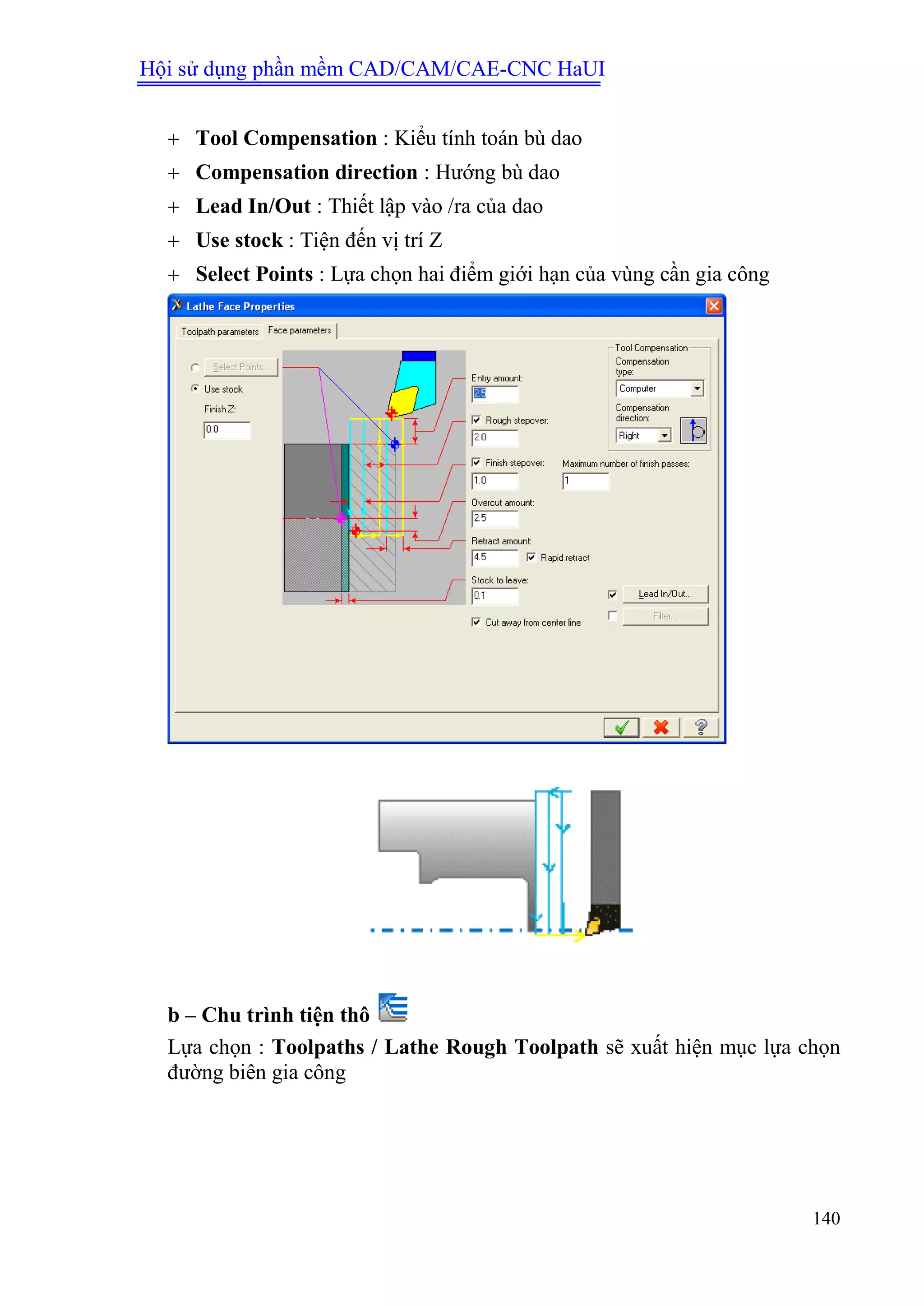 Hội sử dụng phần mềm CAD/CAM/CAE-CNC HaUI
140
 Tool Compensation : Kiểu tính toán bù dao
 Compensation direction : Hướng bù dao
 Lead In/Out : Thiết lập vào /ra của dao
 Use stock : Tiện đến vị trí Z
 Select Points : Lựa chọn hai điểm giới hạn của vùng cần gia công
b – Chu trình tiện thô
Lựa chọn : Toolpaths / Lathe Rough Toolpath sẽ xuất hiện mục lựa chọn
đường biên gia công
 
