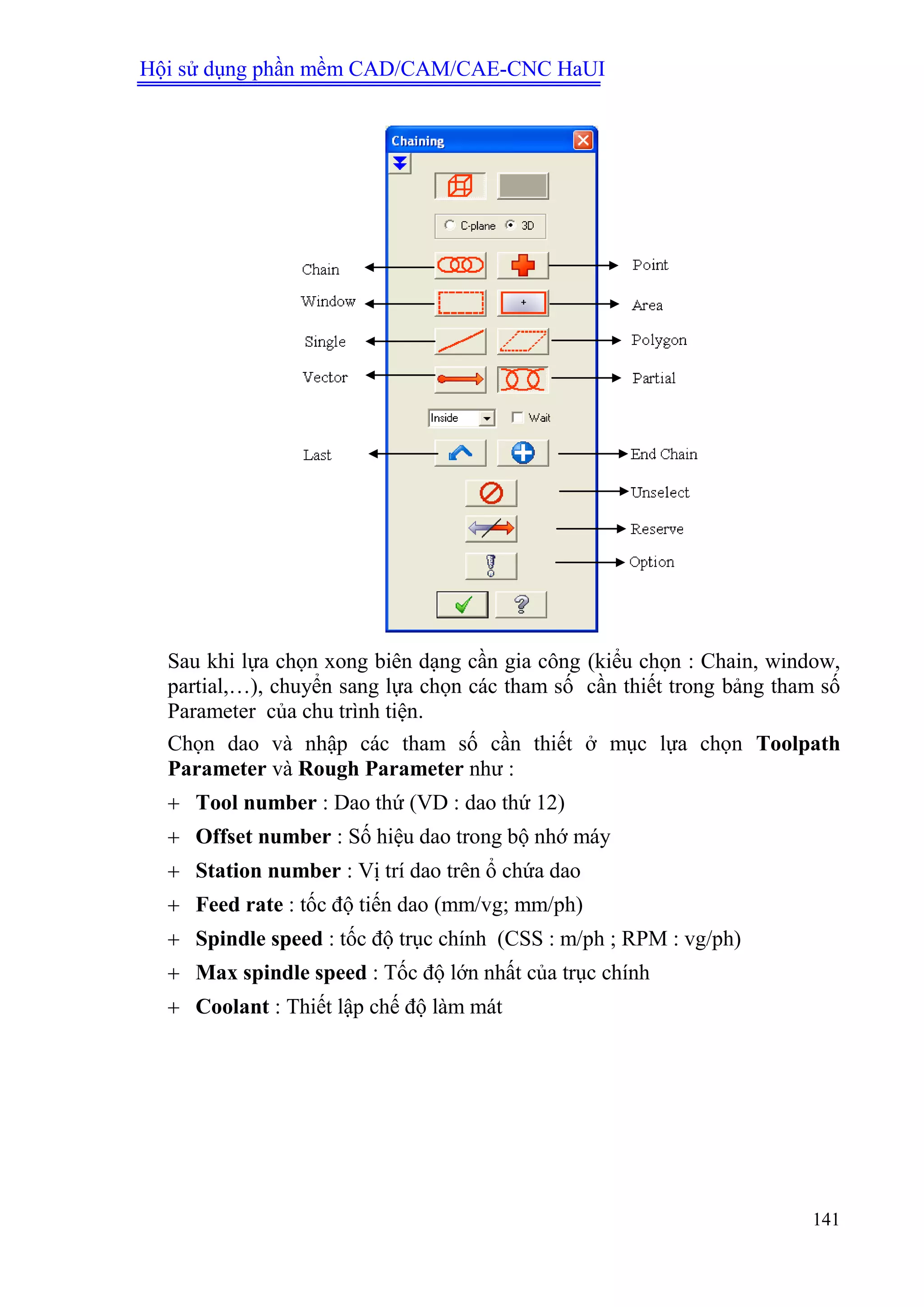 Hội sử dụng phần mềm CAD/CAM/CAE-CNC HaUI
141
Sau khi lựa chọn xong biên dạng cần gia công (kiểu chọn : Chain, window,
partial,…), chuyển sang lựa chọn các tham số cần thiết trong bảng tham số
Parameter của chu trình tiện.
Chọn dao và nhập các tham số cần thiết ở mục lựa chọn Toolpath
Parameter và Rough Parameter như :
 Tool number : Dao thứ (VD : dao thứ 12)
 Offset number : Số hiệu dao trong bộ nhớ máy
 Station number : Vị trí dao trên ổ chứa dao
 Feed rate : tốc độ tiến dao (mm/vg; mm/ph)
 Spindle speed : tốc độ trục chính (CSS : m/ph ; RPM : vg/ph)
 Max spindle speed : Tốc độ lớn nhất của trục chính
 Coolant : Thiết lập chế độ làm mát
 