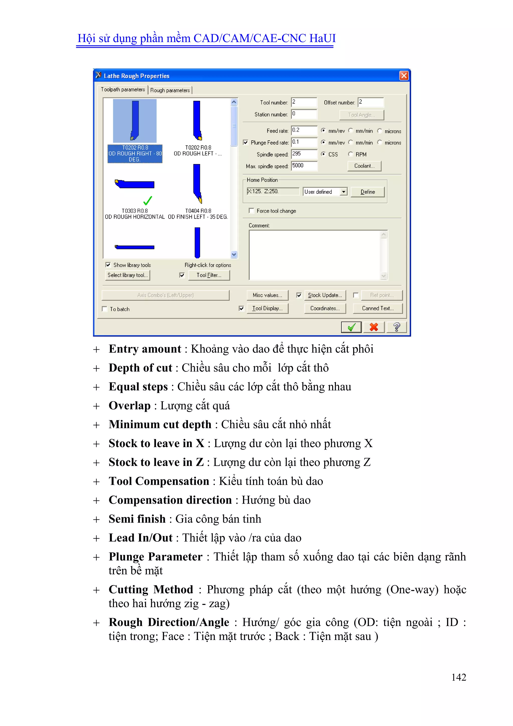 Hội sử dụng phần mềm CAD/CAM/CAE-CNC HaUI
142
 Entry amount : Khoảng vào dao để thực hiện cắt phôi
 Depth of cut : Chiều sâu cho mỗi lớp cắt thô
 Equal steps : Chiều sâu các lớp cắt thô bằng nhau
 Overlap : Lượng cắt quá
 Minimum cut depth : Chiều sâu cắt nhỏ nhất
 Stock to leave in X : Lượng dư còn lại theo phương X
 Stock to leave in Z : Lượng dư còn lại theo phương Z
 Tool Compensation : Kiểu tính toán bù dao
 Compensation direction : Hướng bù dao
 Semi finish : Gia công bán tinh
 Lead In/Out : Thiết lập vào /ra của dao
 Plunge Parameter : Thiết lập tham số xuống dao tại các biên dạng rãnh
trên bề mặt
 Cutting Method : Phương pháp cắt (theo một hướng (One-way) hoặc
theo hai hướng zig - zag)
 Rough Direction/Angle : Hướng/ góc gia công (OD: tiện ngoài ; ID :
tiện trong; Face : Tiện mặt trước ; Back : Tiện mặt sau )
 