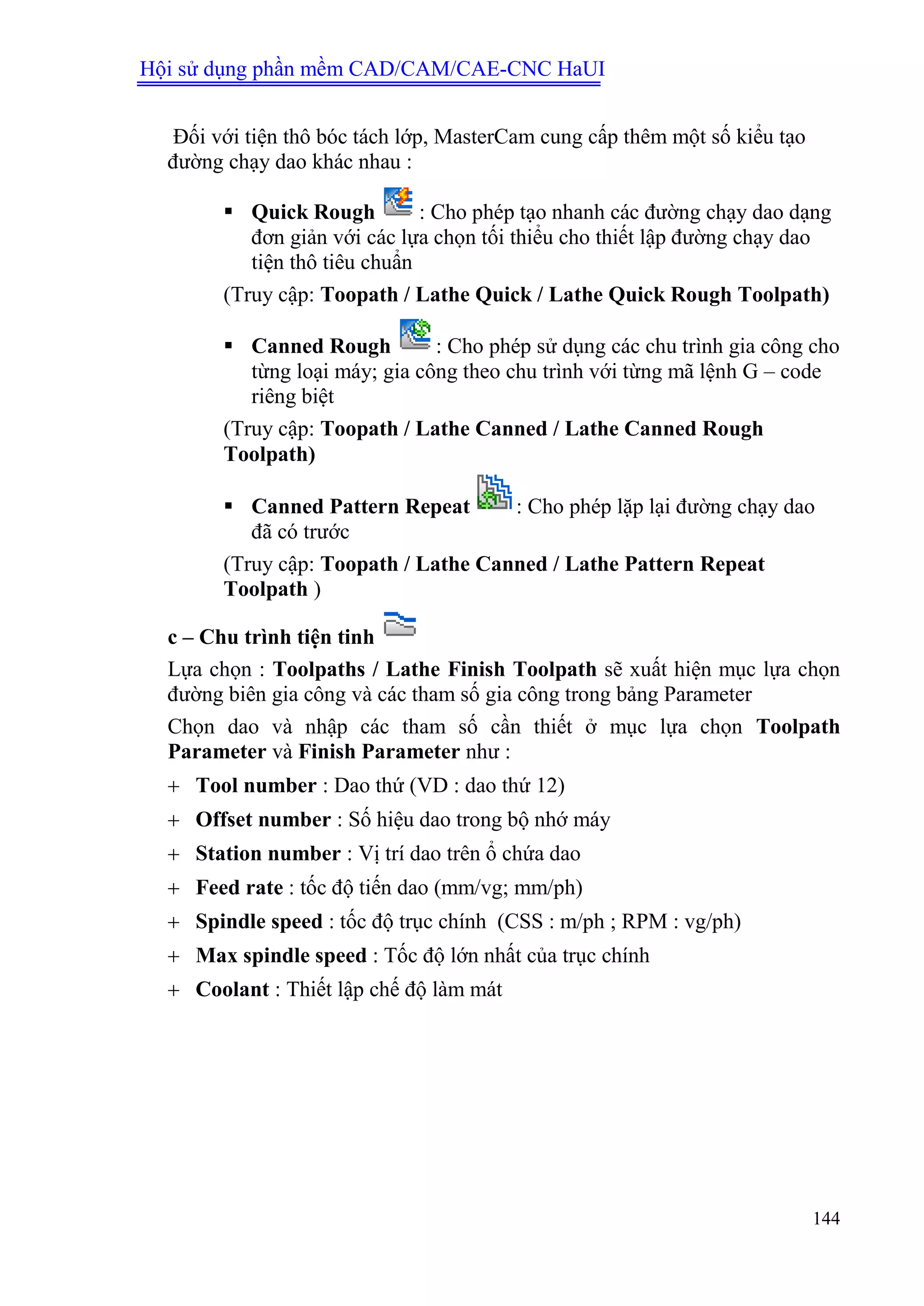 Hội sử dụng phần mềm CAD/CAM/CAE-CNC HaUI
144
Đối với tiện thô bóc tách lớp, MasterCam cung cấp thêm một số kiểu tạo
đường chạy dao khác nhau :
 Quick Rough : Cho phép tạo nhanh các đường chạy dao dạng
đơn giản với các lựa chọn tối thiểu cho thiết lập đường chạy dao
tiện thô tiêu chuẩn
(Truy cập: Toopath / Lathe Quick / Lathe Quick Rough Toolpath)
 Canned Rough : Cho phép sử dụng các chu trình gia công cho
từng loại máy; gia công theo chu trình với từng mã lệnh G – code
riêng biệt
(Truy cập: Toopath / Lathe Canned / Lathe Canned Rough
Toolpath)
 Canned Pattern Repeat : Cho phép lặp lại đường chạy dao
đã có trước
(Truy cập: Toopath / Lathe Canned / Lathe Pattern Repeat
Toolpath )
c – Chu trình tiện tinh
Lựa chọn : Toolpaths / Lathe Finish Toolpath sẽ xuất hiện mục lựa chọn
đường biên gia công và các tham số gia công trong bảng Parameter
Chọn dao và nhập các tham số cần thiết ở mục lựa chọn Toolpath
Parameter và Finish Parameter như :
 Tool number : Dao thứ (VD : dao thứ 12)
 Offset number : Số hiệu dao trong bộ nhớ máy
 Station number : Vị trí dao trên ổ chứa dao
 Feed rate : tốc độ tiến dao (mm/vg; mm/ph)
 Spindle speed : tốc độ trục chính (CSS : m/ph ; RPM : vg/ph)
 Max spindle speed : Tốc độ lớn nhất của trục chính
 Coolant : Thiết lập chế độ làm mát
 