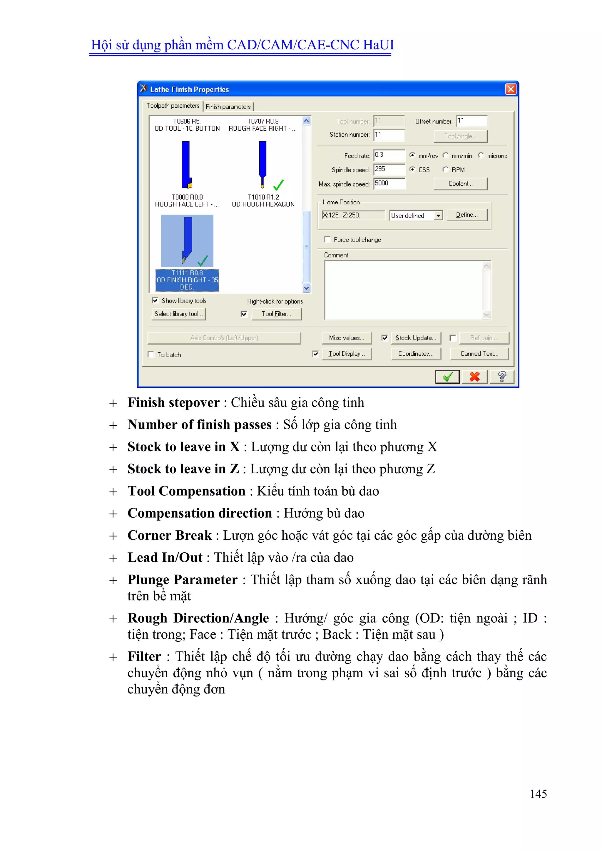 Hội sử dụng phần mềm CAD/CAM/CAE-CNC HaUI
145
 Finish stepover : Chiều sâu gia công tinh
 Number of finish passes : Số lớp gia công tinh
 Stock to leave in X : Lượng dư còn lại theo phương X
 Stock to leave in Z : Lượng dư còn lại theo phương Z
 Tool Compensation : Kiểu tính toán bù dao
 Compensation direction : Hướng bù dao
 Corner Break : Lượn góc hoặc vát góc tại các góc gấp của đường biên
 Lead In/Out : Thiết lập vào /ra của dao
 Plunge Parameter : Thiết lập tham số xuống dao tại các biên dạng rãnh
trên bề mặt
 Rough Direction/Angle : Hướng/ góc gia công (OD: tiện ngoài ; ID :
tiện trong; Face : Tiện mặt trước ; Back : Tiện mặt sau )
 Filter : Thiết lập chế độ tối ưu đường chạy dao bằng cách thay thế các
chuyển động nhỏ vụn ( nằm trong phạm vi sai số định trước ) bằng các
chuyển động đơn
 