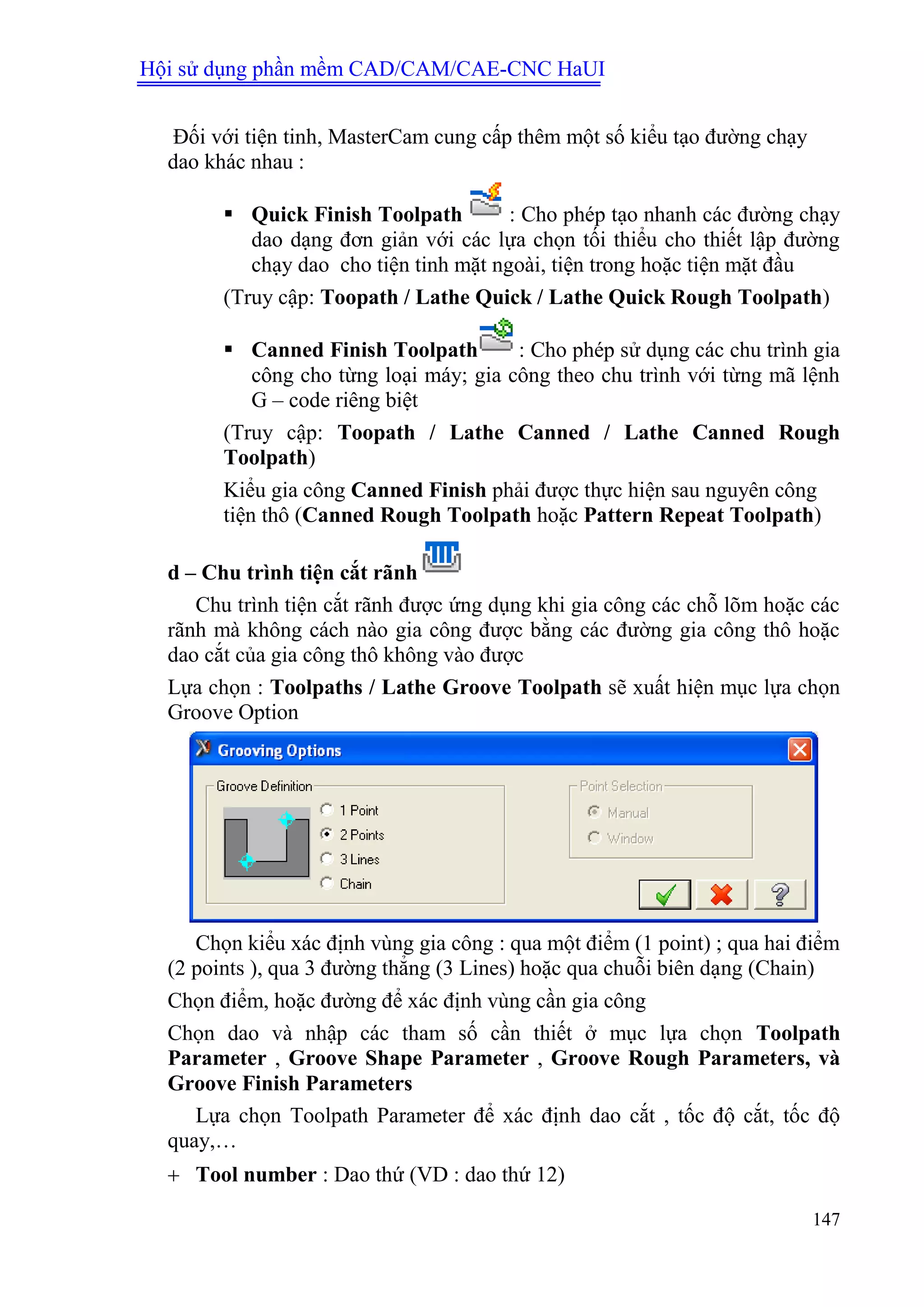 Hội sử dụng phần mềm CAD/CAM/CAE-CNC HaUI
147
Đối với tiện tinh, MasterCam cung cấp thêm một số kiểu tạo đường chạy
dao khác nhau :
 Quick Finish Toolpath : Cho phép tạo nhanh các đường chạy
dao dạng đơn giản với các lựa chọn tối thiểu cho thiết lập đường
chạy dao cho tiện tinh mặt ngoài, tiện trong hoặc tiện mặt đầu
(Truy cập: Toopath / Lathe Quick / Lathe Quick Rough Toolpath)
 Canned Finish Toolpath : Cho phép sử dụng các chu trình gia
công cho từng loại máy; gia công theo chu trình với từng mã lệnh
G – code riêng biệt
(Truy cập: Toopath / Lathe Canned / Lathe Canned Rough
Toolpath)
Kiểu gia công Canned Finish phải được thực hiện sau nguyên công
tiện thô (Canned Rough Toolpath hoặc Pattern Repeat Toolpath)
d – Chu trình tiện cắt rãnh
Chu trình tiện cắt rãnh được ứng dụng khi gia công các chỗ lõm hoặc các
rãnh mà không cách nào gia công được bằng các đường gia công thô hoặc
dao cắt của gia công thô không vào được
Lựa chọn : Toolpaths / Lathe Groove Toolpath sẽ xuất hiện mục lựa chọn
Groove Option
Chọn kiểu xác định vùng gia công : qua một điểm (1 point) ; qua hai điểm
(2 points ), qua 3 đường thẳng (3 Lines) hoặc qua chuỗi biên dạng (Chain)
Chọn điểm, hoặc đường để xác định vùng cần gia công
Chọn dao và nhập các tham số cần thiết ở mục lựa chọn Toolpath
Parameter , Groove Shape Parameter , Groove Rough Parameters, và
Groove Finish Parameters
Lựa chọn Toolpath Parameter để xác định dao cắt , tốc độ cắt, tốc độ
quay,…
 Tool number : Dao thứ (VD : dao thứ 12)
 