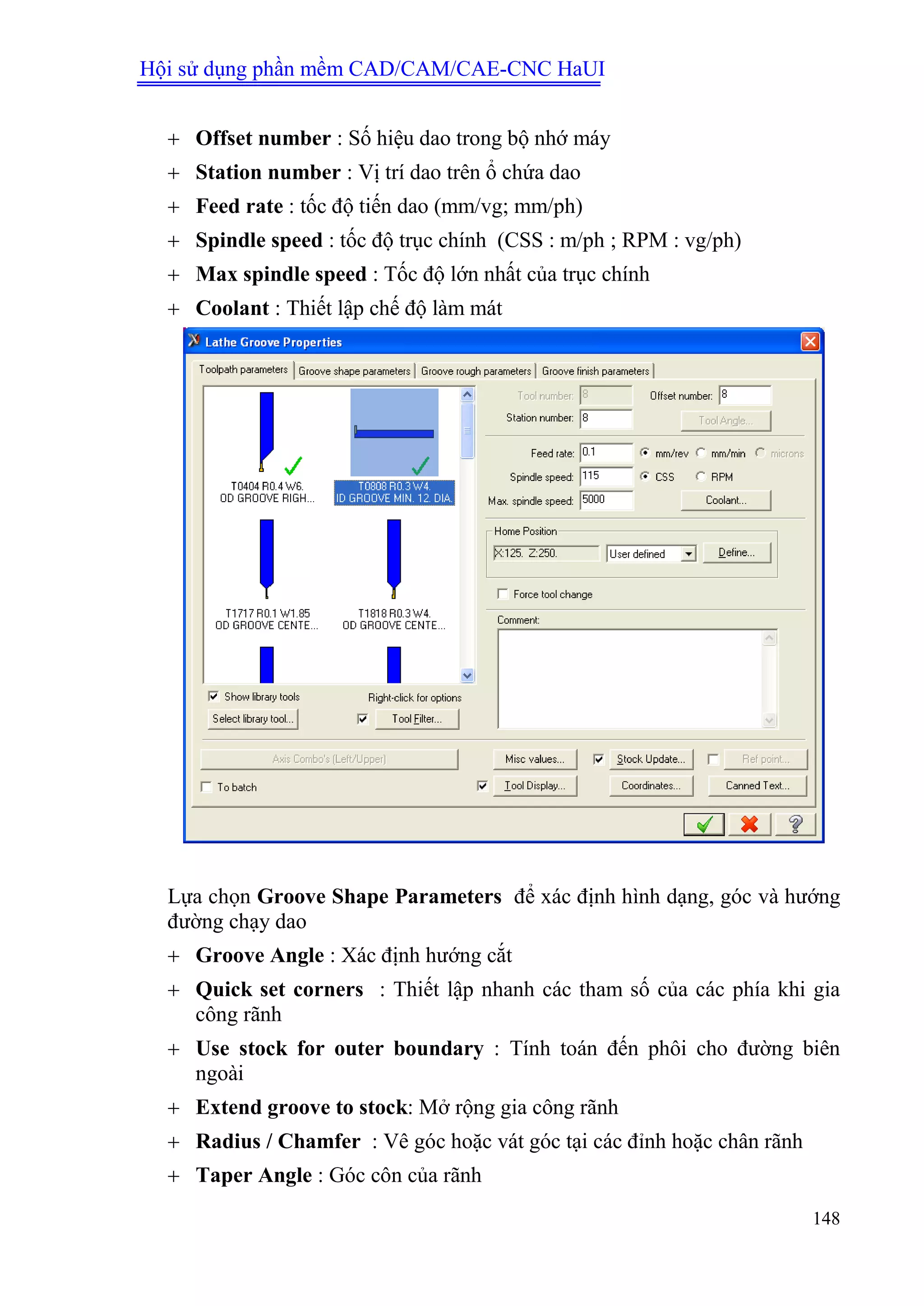 Hội sử dụng phần mềm CAD/CAM/CAE-CNC HaUI
148
 Offset number : Số hiệu dao trong bộ nhớ máy
 Station number : Vị trí dao trên ổ chứa dao
 Feed rate : tốc độ tiến dao (mm/vg; mm/ph)
 Spindle speed : tốc độ trục chính (CSS : m/ph ; RPM : vg/ph)
 Max spindle speed : Tốc độ lớn nhất của trục chính
 Coolant : Thiết lập chế độ làm mát
Lựa chọn Groove Shape Parameters để xác định hình dạng, góc và hướng
đường chạy dao
 Groove Angle : Xác định hướng cắt
 Quick set corners : Thiết lập nhanh các tham số của các phía khi gia
công rãnh
 Use stock for outer boundary : Tính toán đến phôi cho đường biên
ngoài
 Extend groove to stock: Mở rộng gia công rãnh
 Radius / Chamfer : Vê góc hoặc vát góc tại các đỉnh hoặc chân rãnh
 Taper Angle : Góc côn của rãnh
 