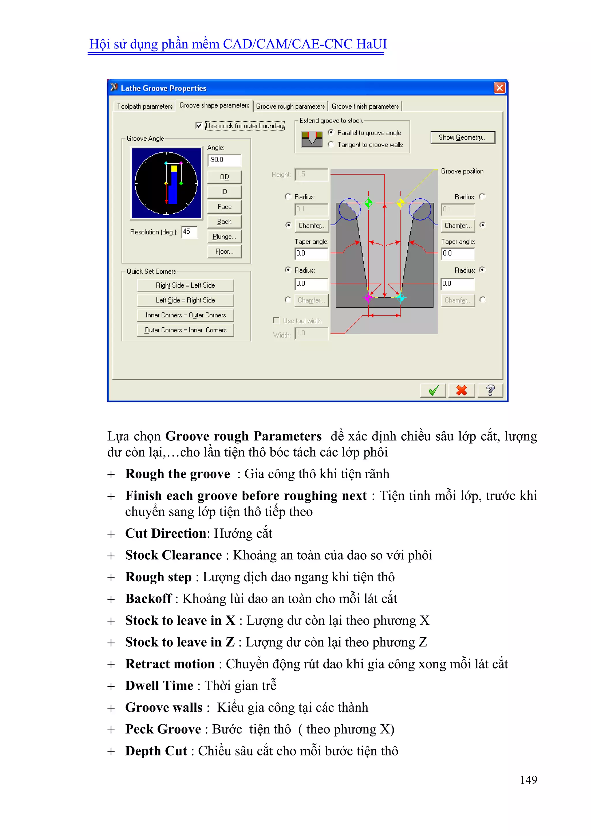 Hội sử dụng phần mềm CAD/CAM/CAE-CNC HaUI
149
Lựa chọn Groove rough Parameters để xác định chiều sâu lớp cắt, lượng
dư còn lại,…cho lần tiện thô bóc tách các lớp phôi
 Rough the groove : Gia công thô khi tiện rãnh
 Finish each groove before roughing next : Tiện tinh mỗi lớp, trước khi
chuyển sang lớp tiện thô tiếp theo
 Cut Direction: Hướng cắt
 Stock Clearance : Khoảng an toàn của dao so với phôi
 Rough step : Lượng dịch dao ngang khi tiện thô
 Backoff : Khoảng lùi dao an toàn cho mỗi lát cắt
 Stock to leave in X : Lượng dư còn lại theo phương X
 Stock to leave in Z : Lượng dư còn lại theo phương Z
 Retract motion : Chuyển động rút dao khi gia công xong mỗi lát cắt
 Dwell Time : Thời gian trễ
 Groove walls : Kiểu gia công tại các thành
 Peck Groove : Bước tiện thô ( theo phương X)
 Depth Cut : Chiều sâu cắt cho mỗi bước tiện thô
 