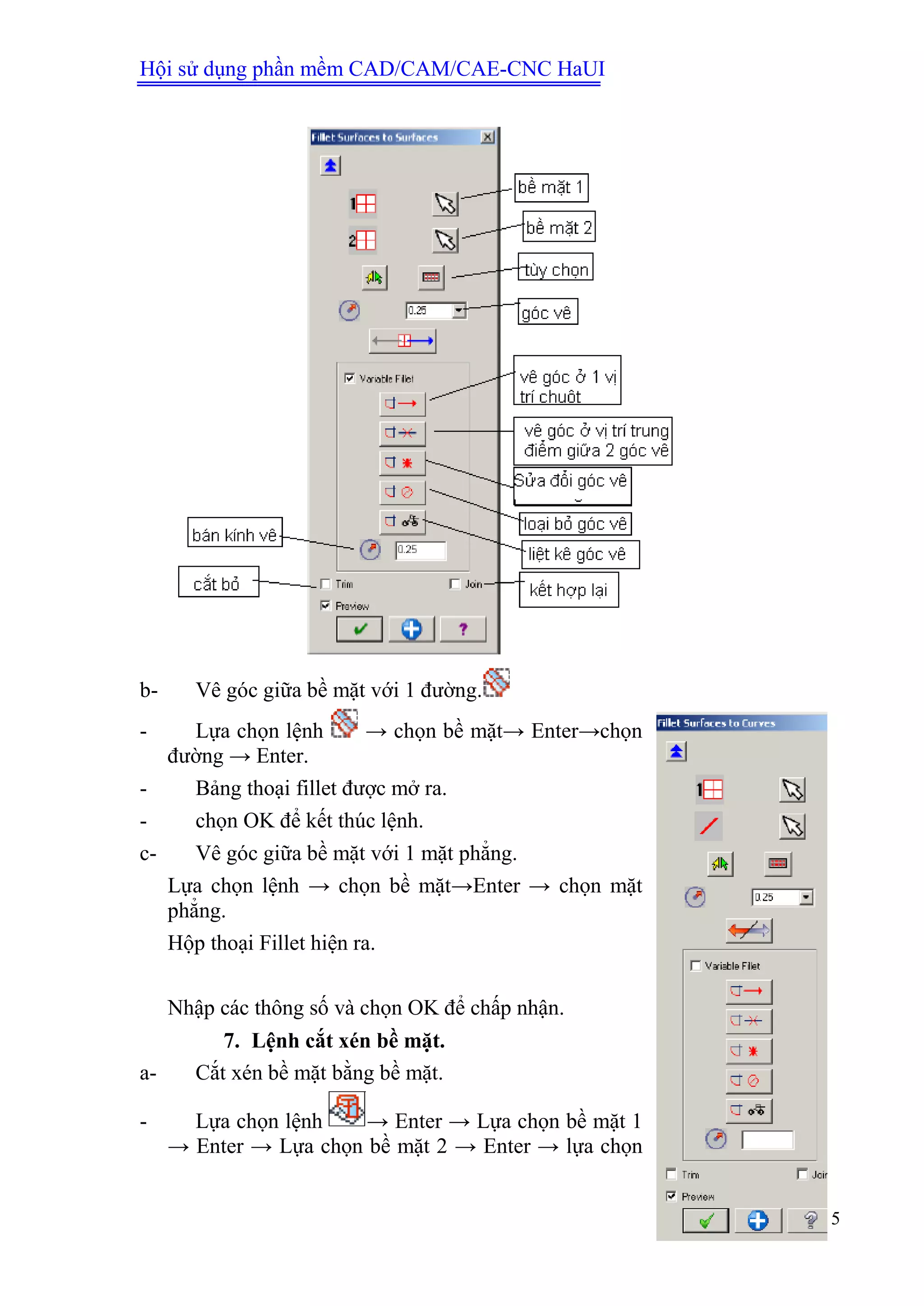 Hội sử dụng phần mềm CAD/CAM/CAE-CNC HaUI
15
b- Vê góc giữa bề mặt với 1 đường.
- Lựa chọn lệnh → chọn bề mặt→ Enter→chọn
đường → Enter.
- Bảng thoại fillet được mở ra.
- chọn OK để kết thúc lệnh.
c- Vê góc giữa bề mặt với 1 mặt phẳng.
Lựa chọn lệnh → chọn bề mặt→Enter → chọn mặt
phẳng.
Hộp thoại Fillet hiện ra.
Nhập các thông số và chọn OK để chấp nhận.
7. Lệnh cắt xén bề mặt.
a- Cắt xén bề mặt bằng bề mặt.
- Lựa chọn lệnh → Enter → Lựa chọn bề mặt 1
→ Enter → Lựa chọn bề mặt 2 → Enter → lựa chọn
 