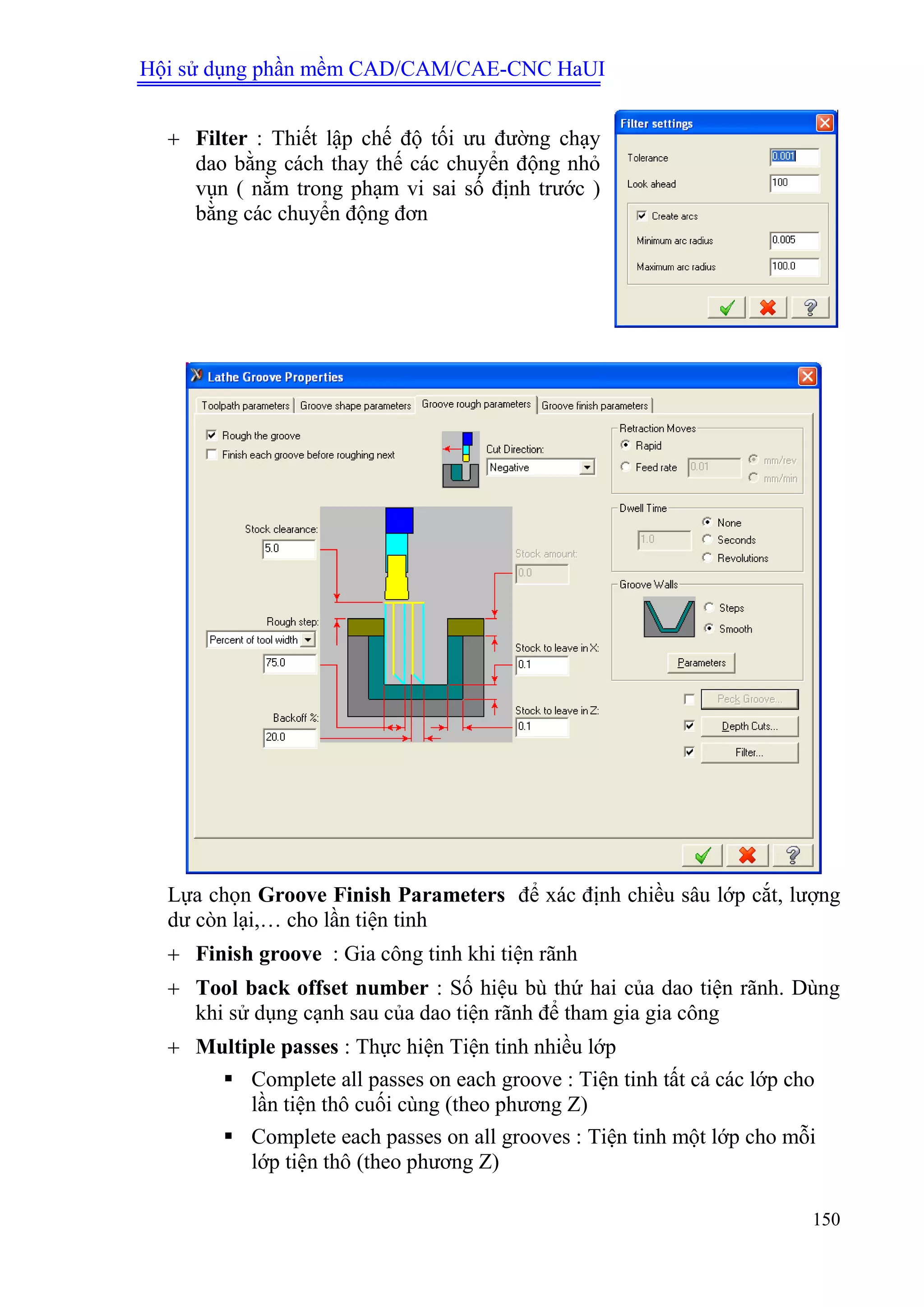 Hội sử dụng phần mềm CAD/CAM/CAE-CNC HaUI
150
 Filter : Thiết lập chế độ tối ưu đường chạy
dao bằng cách thay thế các chuyển động nhỏ
vụn ( nằm trong phạm vi sai số định trước )
bằng các chuyển động đơn
Lựa chọn Groove Finish Parameters để xác định chiều sâu lớp cắt, lượng
dư còn lại,… cho lần tiện tinh
 Finish groove : Gia công tinh khi tiện rãnh
 Tool back offset number : Số hiệu bù thứ hai của dao tiện rãnh. Dùng
khi sử dụng cạnh sau của dao tiện rãnh để tham gia gia công
 Multiple passes : Thực hiện Tiện tinh nhiều lớp
 Complete all passes on each groove : Tiện tinh tất cả các lớp cho
lần tiện thô cuối cùng (theo phương Z)
 Complete each passes on all grooves : Tiện tinh một lớp cho mỗi
lớp tiện thô (theo phương Z)
 
