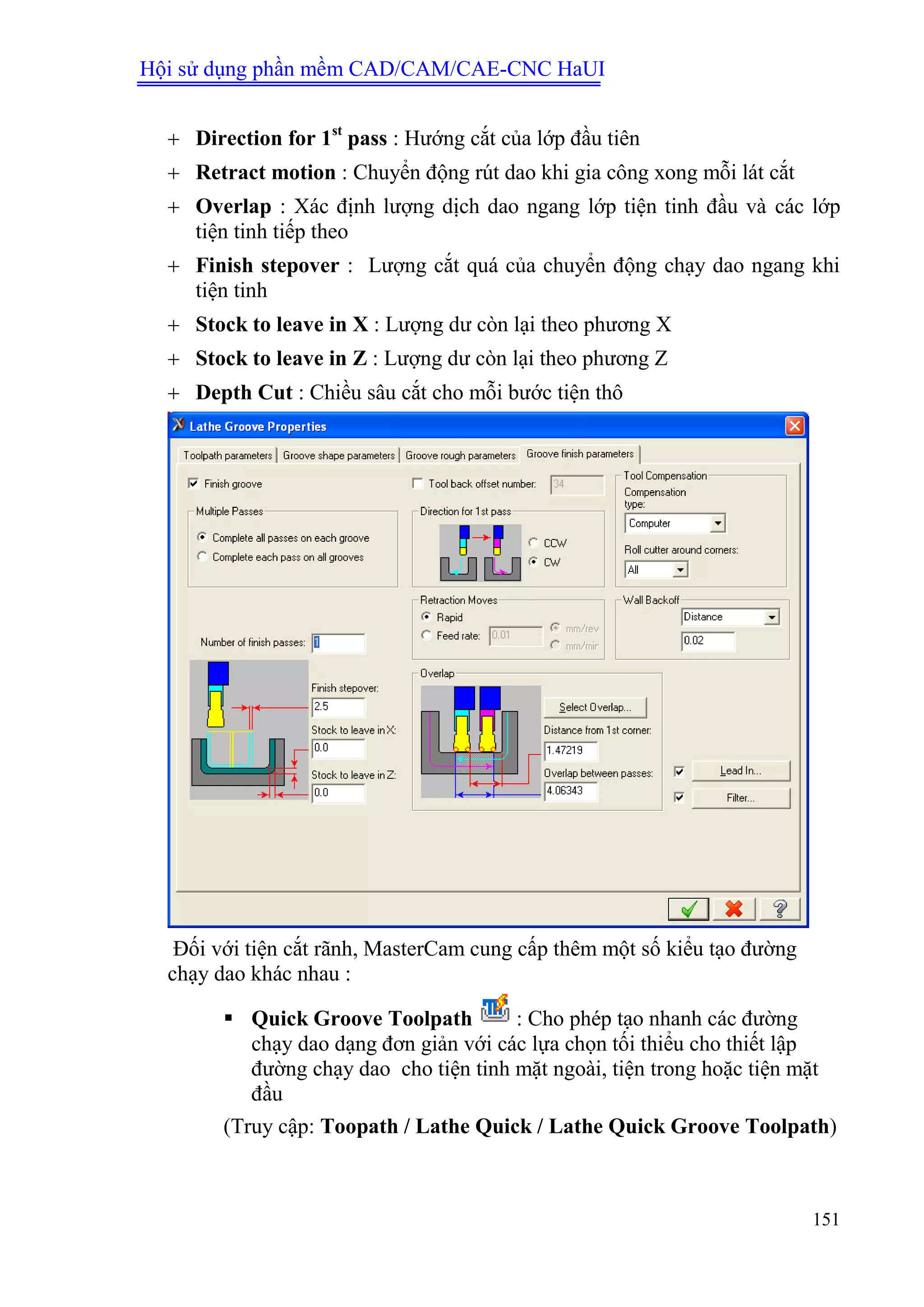 Hội sử dụng phần mềm CAD/CAM/CAE-CNC HaUI
151
 Direction for 1st
pass : Hướng cắt của lớp đầu tiên
 Retract motion : Chuyển động rút dao khi gia công xong mỗi lát cắt
 Overlap : Xác định lượng dịch dao ngang lớp tiện tinh đầu và các lớp
tiện tinh tiếp theo
 Finish stepover : Lượng cắt quá của chuyển động chạy dao ngang khi
tiện tinh
 Stock to leave in X : Lượng dư còn lại theo phương X
 Stock to leave in Z : Lượng dư còn lại theo phương Z
 Depth Cut : Chiều sâu cắt cho mỗi bước tiện thô
Đối với tiện cắt rãnh, MasterCam cung cấp thêm một số kiểu tạo đường
chạy dao khác nhau :
 Quick Groove Toolpath : Cho phép tạo nhanh các đường
chạy dao dạng đơn giản với các lựa chọn tối thiểu cho thiết lập
đường chạy dao cho tiện tinh mặt ngoài, tiện trong hoặc tiện mặt
đầu
(Truy cập: Toopath / Lathe Quick / Lathe Quick Groove Toolpath)
 