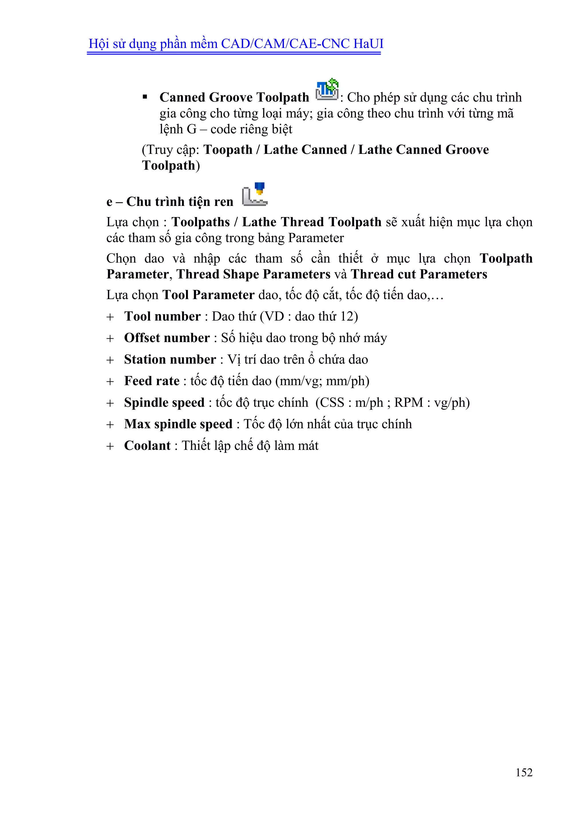 Hội sử dụng phần mềm CAD/CAM/CAE-CNC HaUI
152
 Canned Groove Toolpath : Cho phép sử dụng các chu trình
gia công cho từng loại máy; gia công theo chu trình với từng mã
lệnh G – code riêng biệt
(Truy cập: Toopath / Lathe Canned / Lathe Canned Groove
Toolpath)
e – Chu trình tiện ren
Lựa chọn : Toolpaths / Lathe Thread Toolpath sẽ xuất hiện mục lựa chọn
các tham số gia công trong bảng Parameter
Chọn dao và nhập các tham số cần thiết ở mục lựa chọn Toolpath
Parameter, Thread Shape Parameters và Thread cut Parameters
Lựa chọn Tool Parameter dao, tốc độ cắt, tốc độ tiến dao,…
 Tool number : Dao thứ (VD : dao thứ 12)
 Offset number : Số hiệu dao trong bộ nhớ máy
 Station number : Vị trí dao trên ổ chứa dao
 Feed rate : tốc độ tiến dao (mm/vg; mm/ph)
 Spindle speed : tốc độ trục chính (CSS : m/ph ; RPM : vg/ph)
 Max spindle speed : Tốc độ lớn nhất của trục chính
 Coolant : Thiết lập chế độ làm mát
 