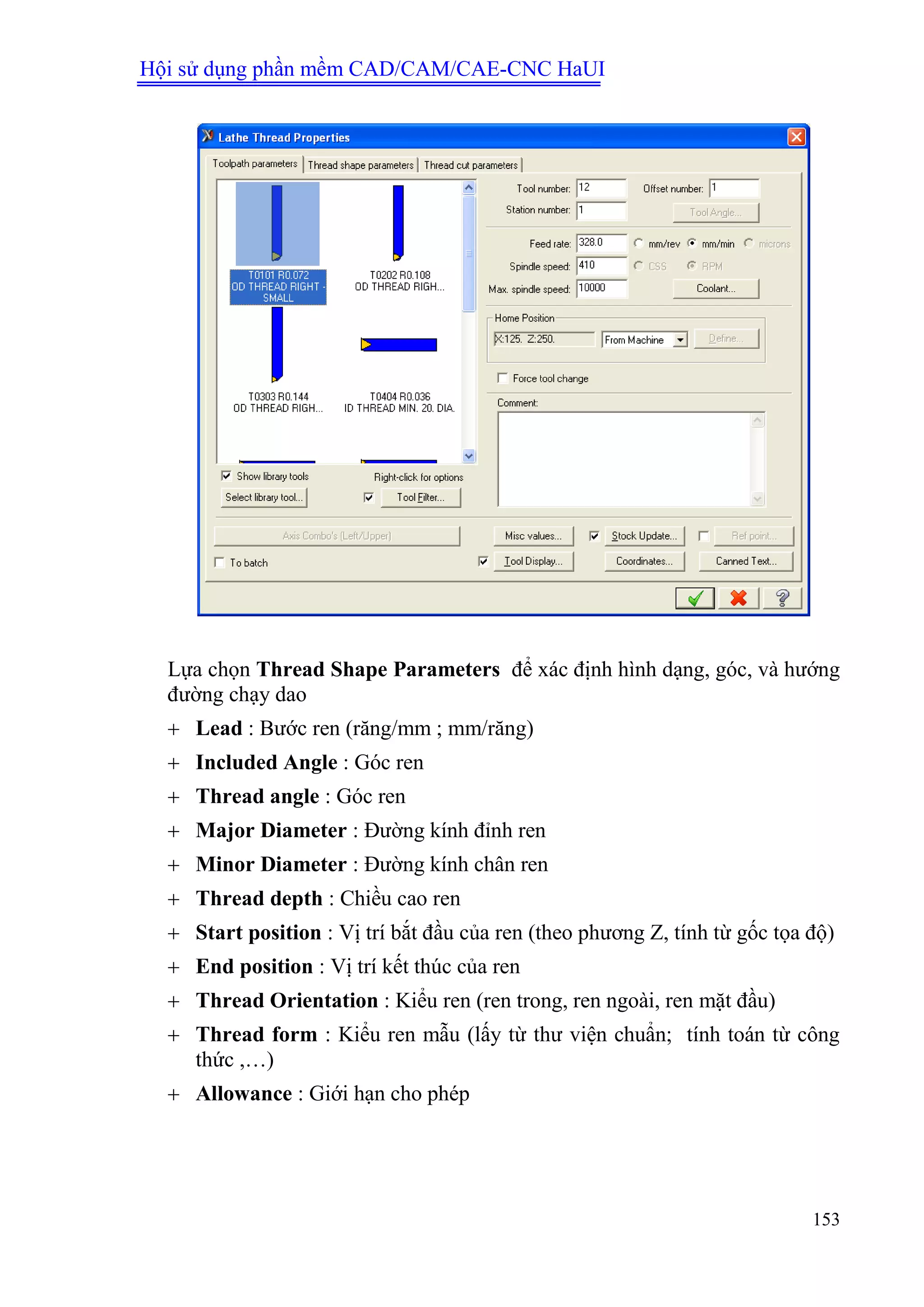 Hội sử dụng phần mềm CAD/CAM/CAE-CNC HaUI
153
Lựa chọn Thread Shape Parameters để xác định hình dạng, góc, và hướng
đường chạy dao
 Lead : Bước ren (răng/mm ; mm/răng)
 Included Angle : Góc ren
 Thread angle : Góc ren
 Major Diameter : Đường kính đỉnh ren
 Minor Diameter : Đường kính chân ren
 Thread depth : Chiều cao ren
 Start position : Vị trí bắt đầu của ren (theo phương Z, tính từ gốc tọa độ)
 End position : Vị trí kết thúc của ren
 Thread Orientation : Kiểu ren (ren trong, ren ngoài, ren mặt đầu)
 Thread form : Kiểu ren mẫu (lấy từ thư viện chuẩn; tính toán từ công
thức ,…)
 Allowance : Giới hạn cho phép
 