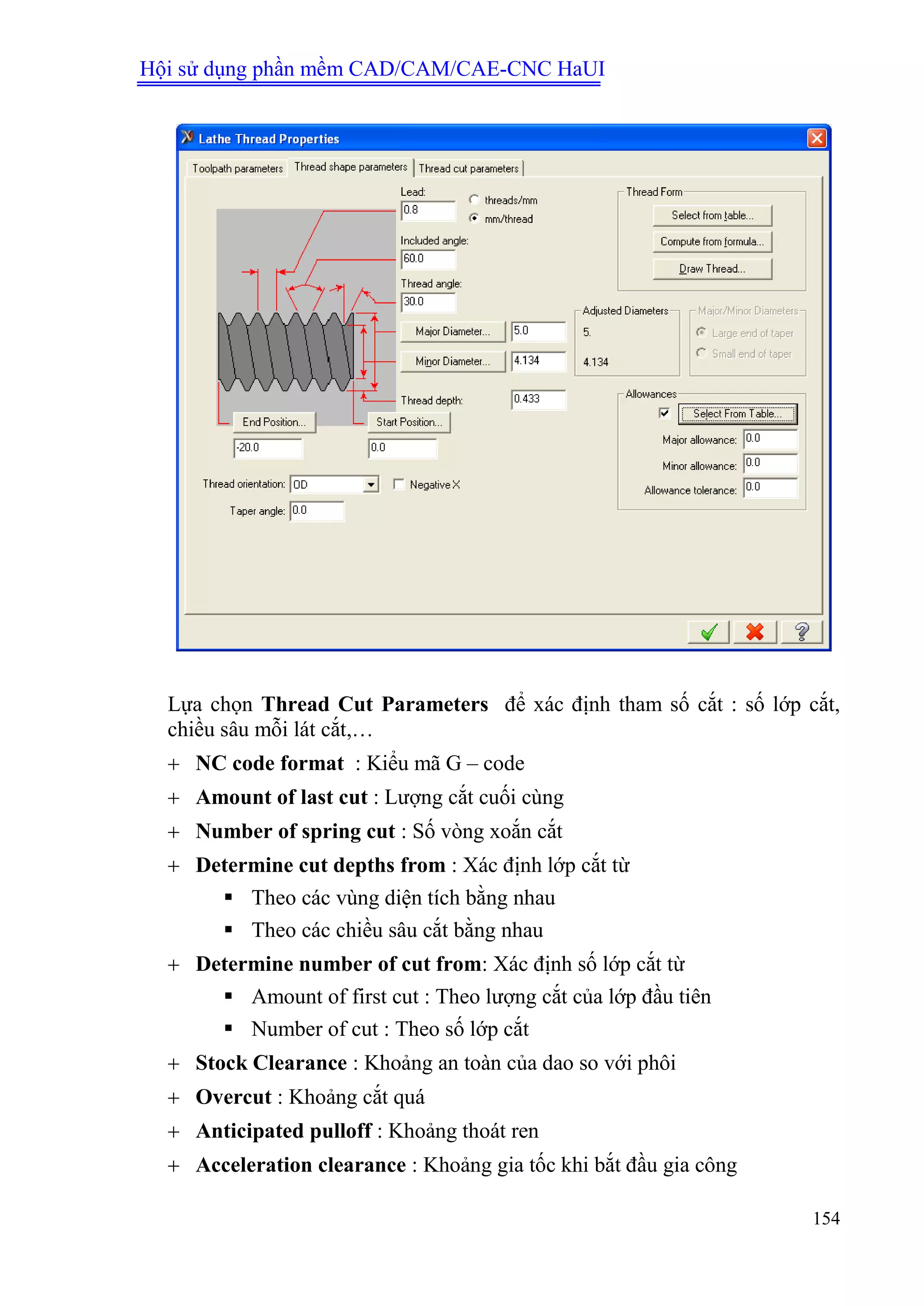 Hội sử dụng phần mềm CAD/CAM/CAE-CNC HaUI
154
Lựa chọn Thread Cut Parameters để xác định tham số cắt : số lớp cắt,
chiều sâu mỗi lát cắt,…
 NC code format : Kiểu mã G – code
 Amount of last cut : Lượng cắt cuối cùng
 Number of spring cut : Số vòng xoắn cắt
 Determine cut depths from : Xác định lớp cắt từ
 Theo các vùng diện tích bằng nhau
 Theo các chiều sâu cắt bằng nhau
 Determine number of cut from: Xác định số lớp cắt từ
 Amount of first cut : Theo lượng cắt của lớp đầu tiên
 Number of cut : Theo số lớp cắt
 Stock Clearance : Khoảng an toàn của dao so với phôi
 Overcut : Khoảng cắt quá
 Anticipated pulloff : Khoảng thoát ren
 Acceleration clearance : Khoảng gia tốc khi bắt đầu gia công
 