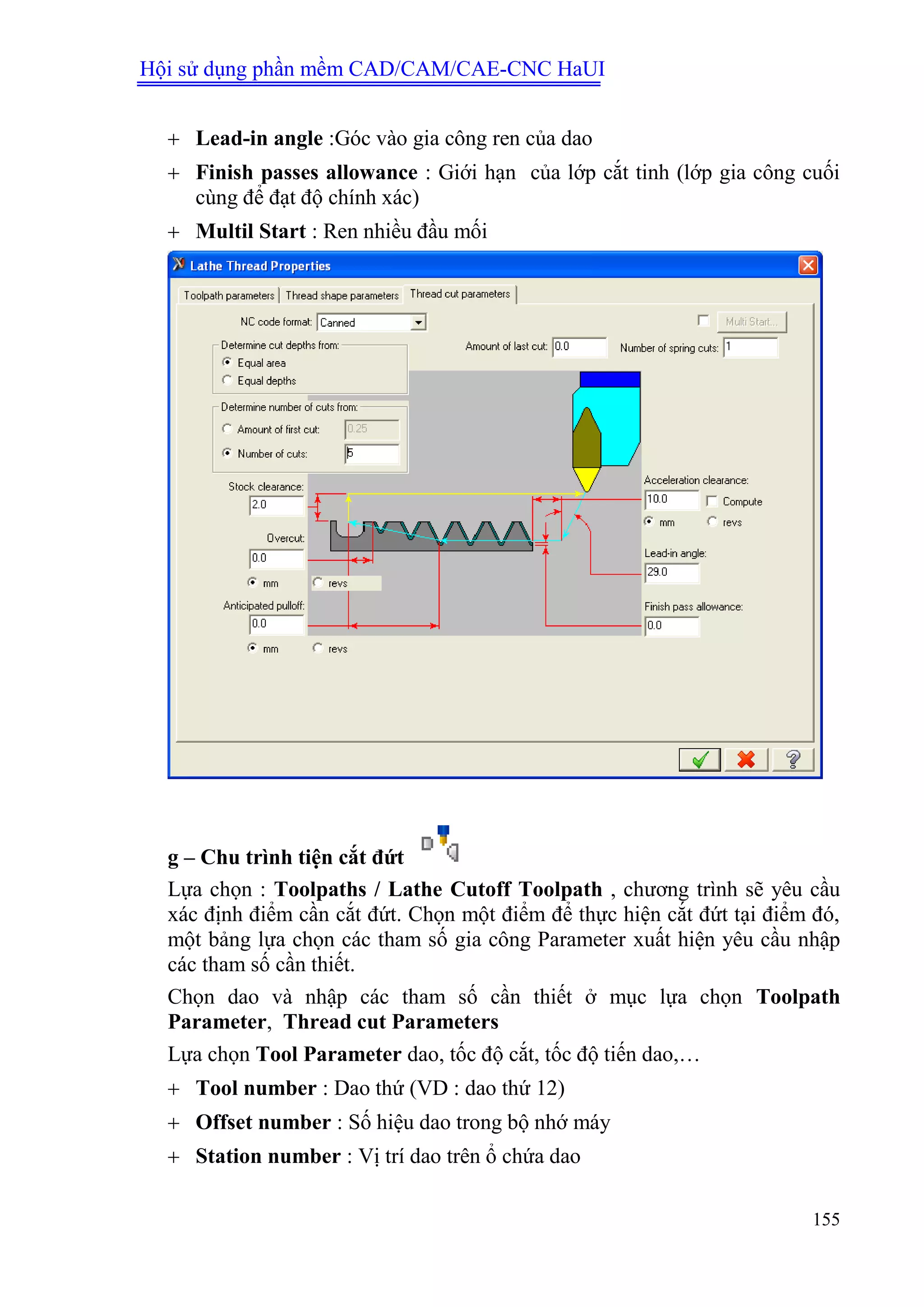 Hội sử dụng phần mềm CAD/CAM/CAE-CNC HaUI
155
 Lead-in angle :Góc vào gia công ren của dao
 Finish passes allowance : Giới hạn của lớp cắt tinh (lớp gia công cuối
cùng để đạt độ chính xác)
 Multil Start : Ren nhiều đầu mối
g – Chu trình tiện cắt đứt
Lựa chọn : Toolpaths / Lathe Cutoff Toolpath , chương trình sẽ yêu cầu
xác định điểm cần cắt đứt. Chọn một điểm để thực hiện cắt đứt tại điểm đó,
một bảng lựa chọn các tham số gia công Parameter xuất hiện yêu cầu nhập
các tham số cần thiết.
Chọn dao và nhập các tham số cần thiết ở mục lựa chọn Toolpath
Parameter, Thread cut Parameters
Lựa chọn Tool Parameter dao, tốc độ cắt, tốc độ tiến dao,…
 Tool number : Dao thứ (VD : dao thứ 12)
 Offset number : Số hiệu dao trong bộ nhớ máy
 Station number : Vị trí dao trên ổ chứa dao
 