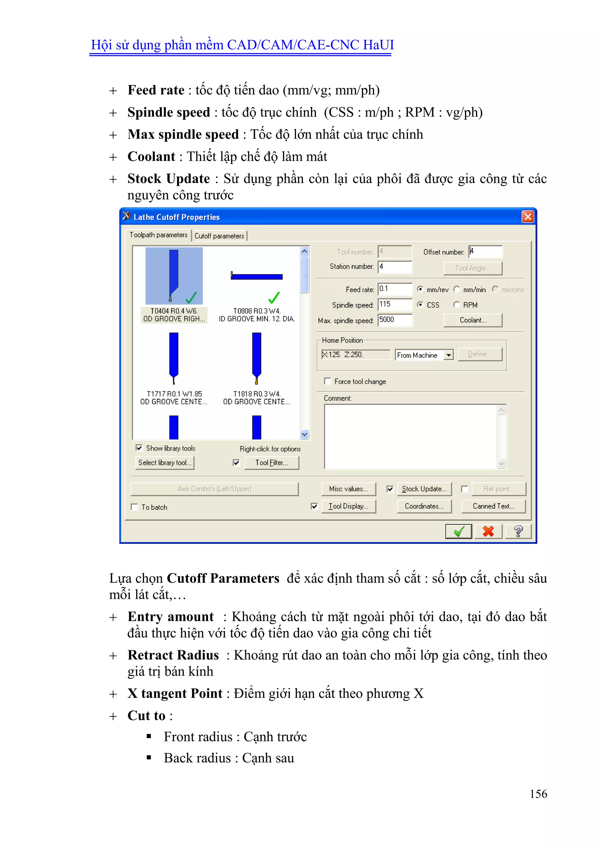 Hội sử dụng phần mềm CAD/CAM/CAE-CNC HaUI
156
 Feed rate : tốc độ tiến dao (mm/vg; mm/ph)
 Spindle speed : tốc độ trục chính (CSS : m/ph ; RPM : vg/ph)
 Max spindle speed : Tốc độ lớn nhất của trục chính
 Coolant : Thiết lập chế độ làm mát
 Stock Update : Sử dụng phần còn lại của phôi đã được gia công từ các
nguyên công trước
Lựa chọn Cutoff Parameters để xác định tham số cắt : số lớp cắt, chiều sâu
mỗi lát cắt,…
 Entry amount : Khoảng cách từ mặt ngoài phôi tới dao, tại đó dao bắt
đầu thực hiện với tốc độ tiến dao vào gia công chi tiết
 Retract Radius : Khoảng rút dao an toàn cho mỗi lớp gia công, tính theo
giá trị bán kính
 X tangent Point : Điểm giới hạn cắt theo phương X
 Cut to :
 Front radius : Cạnh trước
 Back radius : Cạnh sau
 